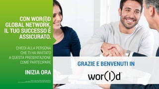 GRAZIE E BENVENUTI IN
Questo è un documento ufficiale di WOR(l)D Global Network.
È fatto assoluto divieto di modifica o copia non autorizzata di tale documento.
È altresì consentito stampare, scaricare e riprodurre liberamente tale documento a fini promozionali.
CON WOR(l)D
GLOBAL NETWORK,
IL TUO SUCCESSO È
ASSICURATO.
CHIEDI ALLA PERSONA
CHE TI HA INVITATO
A QUESTA PRESENTAZIONE
COME PARTECIPARE
INIZIA ORA
 