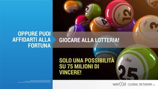 SOLO UNA POSSIBILITÀ
SU 75 MILIONI DI
VINCERE!
GIOCARE ALLA LOTTERIA!
Questo è un documento ufficiale di WOR(l)D Global Network.
È fatto assoluto divieto di modifica o copia non autorizzata di tale documento.
È altresì consentito stampare, scaricare e riprodurre liberamente tale documento a fini promozionali.
OPPURE PUOI
AFFIDARTI ALLA
FORTUNA
 