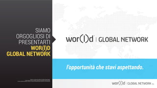 l’opportunità che stavi aspettando.
Questo è un documento ufficiale di WOR(l)D Global Network.
È fatto assoluto divieto di modifica o copia non autorizzata di tale documento.
È altresì consentito stampare, scaricare e riprodurre liberamente tale documento a fini promozionali.
SIAMO
ORGOGLIOSI DI
PRESENTARTI
WOR(l)D
GLOBAL NETWORK
Questo è un documento ufficiale di WOR(l)D Global Network.
È fatto assoluto divieto di modifica o copia non autorizzata di tale documento.
È altresì consentito stampare, scaricare e riprodurre liberamente tale documento a fini promozionali.
 