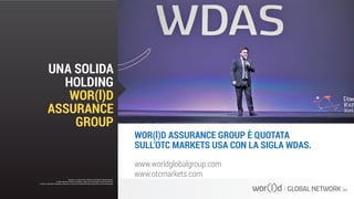 www.worldglobalgroup.com
www.otcmarkets.com
WOR(l)D ASSURANCE GROUP È QUOTATA
SULL’OTC MARKETS USA CON LA SIGLA WDAS.
Questo è un documento ufficiale di WOR(l)D Global Network.
È fatto assoluto divieto di modifica o copia non autorizzata di tale documento.
È altresì consentito stampare, scaricare e riprodurre liberamente tale documento a fini promozionali.
UNA SOLIDA
HOLDING
WOR(l)D
ASSURANCE
GROUP
Questo è un documento ufficiale di WOR(l)D Global Network.
È fatto assoluto divieto di modifica o copia non autorizzata di tale documento.
È altresì consentito stampare, scaricare e riprodurre liberamente tale documento a fini promozionali.
 