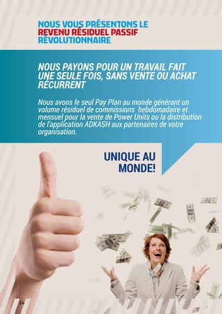 NOUS VOUS PRÉSENTONS LE 
REVENU RÉSIDUELPASSIF
RÉVOLUTIONNAIRE

NOUS PAYONS POUR UN TRAVAIL FAIT
UNE SEULE FOIS, SANS VENTE OU ACHAT
RÉCURRENT
Nous avons le seul Pay Plan au monde générant un
volume résiduel de commissions hebdomadaire et
mensuel pour la vente de Power Units ou la distribution
de l’application ADKASH aux partenaires de votre
organisation.

UNIQUE AU
MONDE!

14

 