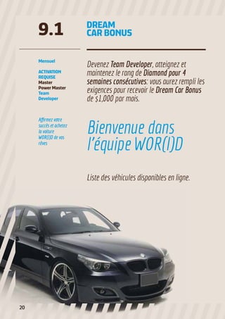 9.1

DREAM
CAR BONUS

Mensuel

Devenez Team Developer, atteignez et
maintenez le rang de Diamond pour 4
semaines consécutives: vous aurez rempli les
exigences pour recevoir le Dream Car Bonus
de $1,000 par mois.

ACTIVATION
REQUISE
Master
Power Master
Team
Developer

Affirmez votre
succès et achetez
la voiture
WOR(l)D de vos
rêves

Bienvenue dans
l’équipe WOR(l)D
Liste des véhicules disponibles en ligne.

20

 