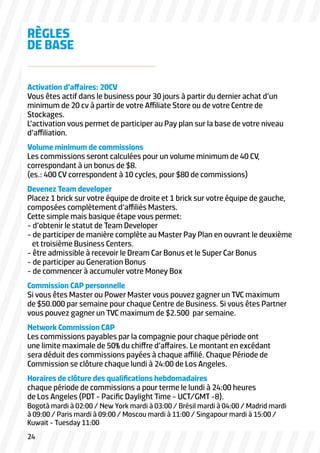 RÈGLES
DE BASE
Activation d’affaires: 20CV
Vous êtes actif dans le business pour 30 jours à partir du dernier achat d’un
minimum de 20 cv à partir de votre Affiliate Store ou de votre Centre de
Stockages.
L’activation vous permet de participer au Pay plan sur la base de votre niveau
d’affiliation.
Volume minimum de commissions
Les commissions seront calculées pour un volume minimum de 40 CV,
correspondant à un bonus de $8.
(es.: 400 CV correspondent à 10 cycles, pour $80 de commissions)
Devenez Team developer
Placez 1 brick sur votre équipe de droite et 1 brick sur votre équipe de gauche,
composées complètement d’affiliés Masters.
Cette simple mais basique étape vous permet:
- d’obtenir le statut de Team Developer
- de participer de manière complète au Master Pay Plan en ouvrant le deuxième
et troisième Business Centers.
- être admissible à recevoir le Dream Car Bonus et le Super Car Bonus
- de participer au Generation Bonus
- de commencer à accumuler votre Money Box
Commission CAP personnelle
Si vous êtes Master ou Power Master vous pouvez gagner un TVC maximum
de $50.000 par semaine pour chaque Centre de Business. Si vous êtes Partner
vous pouvez gagner un TVC maximum de $2.500 par semaine.
Network Commission CAP
Les commissions payables par la compagnie pour chaque période ont
une limite maximale de 50% du chiffre d’affaires. Le montant en excédant
sera déduit des commissions payées à chaque affilié. Chaque Période de
Commission se clôture chaque lundi à 24:00 de Los Angeles.
Horaires de clôture des qualifications hebdomadaires
chaque période de commissions a pour terme le lundi à 24:00 heures
de Los Angeles (PDT - Pacific Daylight Time - UCT/GMT -8).

Bogotà mardi à 02:00 / New York mardi à 03:00 / Brésil mardi à 04:00 / Madrid mardi
à 09:00 / Paris mardi à 09:00 / Moscou mardi à 11:00 / Singapour mardi à 15:00 /
Kuwait - Tuesday 11:00
24

 