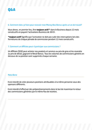 QA

6. Comment dois-je faire pour recevoir mon Money Box Bonus après un an de travail?
Vous devez, en premier lieu, être toujours actif * dans le Business depuis 12 mois
consécutifs en payant l’activations Business de 20 CV .
*toujours actif Signifie que l’activation ne doit pas subir des interruptions lors des
fermetures de chaque période de commission pendant 12 mois consécutifs.
7. Comment un Affiliate peut-il participer aux commissions ?
Un Affiliate ($39) peut acheter nos produits et services au prix de gros et les revendre
au prix de détail, gagnant le Retail Bonus. Tous les volumes de commissions générés en
dessous de sa position sont supprimés chaque semaine.

Nota Bene
Il est interdit de créer plusieurs positions attribuables à la même personne sous des
sponsors différents.
Il est interdit d’effectuer des prépositionnements dans le but de maximiser le retour
des commissions générées par le même flux de recettes.

 
