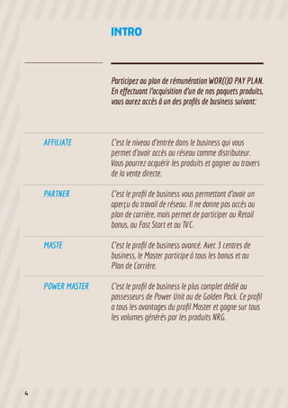 INTRO

Participez au plan de rémunération WOR(l)D PAY PLAN.
En effectuant l’acquisition d’un de nos paquets produits,
vous aurez accès à un des profils de business suivant:

AFFILIATE

PARTNER

C’est le profil de business vous permettant d’avoir un
aperçu du travail de réseau. Il ne donne pas accès au
plan de carrière, mais permet de participer au Retail
bonus, au Fast Start et au TVC.

MASTE

C’est le profil de business avancé. Avec 3 centres de
business, le Master participe à tous les bonus et au
Plan de Carrière.

POWER MASTER

4

C’est le niveau d’entrée dans le business qui vous
permet d’avoir accès au réseau comme distributeur.
Vous pourrez acquérir les produits et gagner au travers
de la vente directe.

C’est le profil de business le plus complet dédié au
possesseurs de Power Unit ou de Golden Pack. Ce profil
a tous les avantages du profil Master et gagne sur tous
les volumes générés par les produits NRG.

 