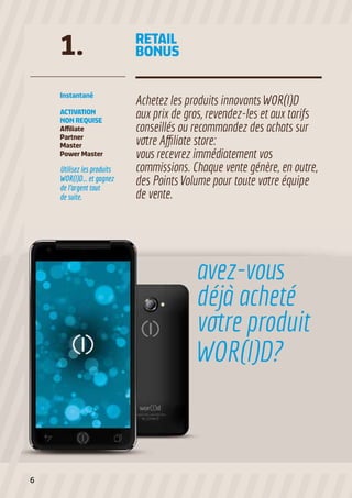 1.

RETAIL
BONUS

Instantané

Achetez les produits innovants WOR(l)D
aux prix de gros, revendez-les et aux tarifs
conseillés ou recommandez des achats sur
votre Affiliate store:
vous recevrez immédiatement vos
commissions. Chaque vente génère, en outre,
des Points Volume pour toute votre équipe
de vente.

ACTIVATION
NON REQUISE
Affiliate
Partner
Master
Power Master

Utilisez les produits
WOR(l)D... et gagnez
de l’argent tout
de suite.

avez-vous
déjà acheté
votre produit
WOR(l)D?

6

 
