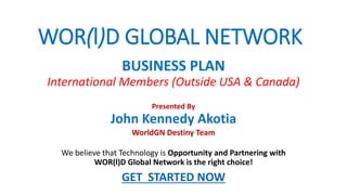 WOR(l)D GLOBAL NETWORK
We believe that Technology is Opportunity and Partnering with
WOR(l)D Global Network is the right choice!
GET STARTED NOW
BUSINESS PLAN
International Members (Outside USA & Canada)
Presented By
John Kennedy Akotia
WorldGN Destiny Team
 