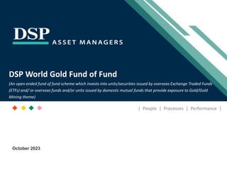 [Title to come]
[Sub-Title to come]
Strictly for Intended Recipients Only
Date
* DSP India Fund is the Company incorporated in Mauritius, under which ILSF is the corresponding share class
DSP World Gold Fund of Fund
(An open ended fund of fund scheme which invests into units/securities issued by overseas Exchange Traded Funds
(ETFs) and/ or overseas funds and/or units issued by domestic mutual funds that provide exposure to Gold/Gold
Mining theme)
| People | Processes | Performance |
October 2023
 