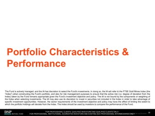 Portfolio Characteristics &
Performance
30
FOR PROFESSIONAL CLIENTS, QUALIFIED INVESTORS AND QUALIFIED CLIENTS ONLY/
FOR PROFESSIONAL, INSTITUTIONAL, ACCREDITED INVESTORS AND EXISTING SEA PROFESSIONAL INTERMEDIARIES ONLY
The Fund is actively managed, and the IA has discretion to select the Fund's investments. In doing so, the IA will refer to the FTSE Gold Mines Index (the
“Index”) when constructing the Fund’s portfolio, and also for risk management purposes to ensure that the active risk (i.e. degree of deviation from the
Index) taken by the Fund remains appropriate given the Fund’s investment objective and policy. The IA is not bound by the components or weighting of
the Index when selecting investments. The IA may also use its discretion to invest in securities not included in the Index in order to take advantage of
specific investment opportunities. However, the sector requirements of the investment objective and policy may have the effect of limiting the extent to
which the portfolio holdings will deviate from the Index. The Index should be used by investors to compare the performance of the Fund.
AEM1023E/M-3162256-28/45
 