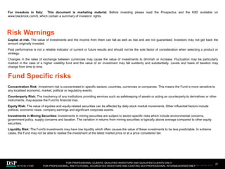 For investors in Italy: This document is marketing material. Before investing please read the Prospectus and the KIID available on
www.blackrock.com/it, which contain a summary of investors’ rights.
Capital at risk. The value of investments and the income from them can fall as well as rise and are not guaranteed. Investors may not get back the
amount originally invested.
Past performance is not a reliable indicator of current or future results and should not be the sole factor of consideration when selecting a product or
strategy.
Changes in the rates of exchange between currencies may cause the value of investments to diminish or increase. Fluctuation may be particularly
marked in the case of a higher volatility fund and the value of an investment may fall suddenly and substantially. Levels and basis of taxation may
change from time to time.
Concentration Risk: Investment risk is concentrated in specific sectors, countries, currencies or companies. This means the Fund is more sensitive to
any localised economic, market, political or regulatory events.
Counterparty Risk: The insolvency of any institutions providing services such as safekeeping of assets or acting as counterparty to derivatives or other
instruments, may expose the Fund to financial loss.
Equity Risk: The value of equities and equity-related securities can be affected by daily stock market movements. Other influential factors include
political, economic news, company earnings and significant corporate events.
Investments in Mining Securities: Investments in mining securities are subject to sector-specific risks which include environmental concerns,
government policy, supply concerns and taxation. The variation in returns from mining securities is typically above average compared to other equity
securities.
Liquidity Risk: The Fund's investments may have low liquidity which often causes the value of these investments to be less predictable. In extreme
cases, the Fund may not be able to realise the investment at the latest market price or at a price considered fair.
Risk Warnings
37
Fund Specific risks
FOR PROFESSIONAL CLIENTS, QUALIFIED INVESTORS AND QUALIFIED CLIENTS ONLY/
FOR PROFESSIONAL, INSTITUTIONAL, ACCREDITED INVESTORS AND EXISTING SEA PROFESSIONAL INTERMEDIARIES ONLY
AEM1023E/M-3162256-35/45
 