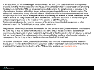 In this document, DSP Asset Managers Private Limited (“the AMC”) has used information that is publicly
available, including information developed in-house. While utmost care has been exercised while preparing
this document, neither the AMC nor any person connected warrants the completeness or accuracy of the
information and disclaims all liabilities, losses and damages arising out of the use of this information. The
recipient(s), before acting on any information herein, should make his/her/their own assessment and seek
appropriate professional advice. Past performance may or may not sustain in future and should not be
used as a basis for comparison with other investments. There is no assurance of any returns/capital
protection/capital guarantee to the investors in this scheme of DSP Mutual Fund.
The investors are bearing the recurring expenses of the scheme, in addition to the expenses of other
schemes in which the Fund of Funds scheme makes investments.
All figures and other data given in this document for the fund are as on date (unless otherwise specified) and
the same may or may not be relevant in future and the same should not be considered as solicitation/
recommendation/guarantee of future investments by the AMC or its affiliates. Investors are advised to consult
their own legal, tax and financial advisors to determine possible tax, legal and other financial implication or
consequence of subscribing to the units of the schemes of the DSP Mutual Fund.
For scheme specific risk factors, asset allocation details, load structure, investment objective and more
details, please read the Scheme Information Document and Key Information Memorandum of the scheme
available at the Investor Service Centres of the AMC and also available on www.dspim.com.
.
 