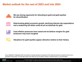 Market outlook for the rest of 2023 and into 2024
5
Source: BlackRock, 30 September 2023. Any opinions or forecasts represent an assessment of the market environment at a specific time and is not a
guarantee of future results. This information should not be relied upon by the reader as research, investment advice or a recommendation.
FOR PROFESSIONAL CLIENTS, QUALIFIED INVESTORS AND QUALIFIED CLIENTS ONLY/
FOR PROFESSIONAL, INSTITUTIONAL, ACCREDITED INVESTORS AND EXISTING SEA PROFESSIONAL INTERMEDIARIES ONLY
We see strong arguments for allocating to gold and gold equities
for diversification
Deteriorating global economic growth, declining interest rate expectations
and a weakening US dollar could all act as tailwinds for gold
Cost inflation pressures have eased and we believe margins for gold
producers may have troughed
Valuations for gold equities appear attractive relative to their history
AEM1023E/M-3162256-3/45
 