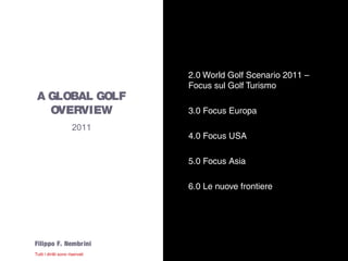 2.0 World Golf Scenario 2011 –
                       Focus sul Golf Turismo
  A GLOBAL GOLF
    OVERVIEW           3.0 Focus Europa
               2011
                       4.0 Focus USA

                       5.0 Focus Asia

                       6.0 Le nuove frontiere




Filippo F. Nembr ini
 