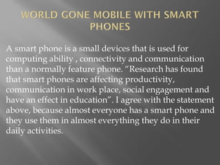 A smart phone is a small devices that is used for
computing ability , connectivity and communication
than a normally feature phone. “Research has found
that smart phones are affecting productivity,
communication in work place, social engagement and
have an effect in education”. I agree with the statement
above, because almost everyone has a smart phone and
they use them in almost everything they do in their
daily activities.
 