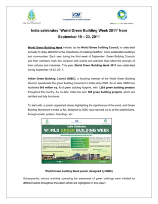 India celebrates ‘World Green Building Week 2011’ from
                                 September 19 – 23, 2011

    World Green Building Week initiated by the World Green Building Council, is celebrated
    annually to draw attention to the importance of creating healthier, more sustainable buildings
    and communities. Each year during the third week of September, Green Building Councils
    and their members mark this occasion with events and activities that reflect the diversity of
    their cultures and industries. This year, World Green Building Week 2011 was celebrated
    during September 19-23, 2011.


    Indian Green Building Council (IGBC), a founding member of the World Green Building
    Council, spearheads the green building movement in India since 2001. As on date, IGBC has
    facilitated 905 million sq. ft of green building footprint, with 1,289 green building projects
    throughout the country. As on date, India has over 198 green building projects, which are
    certified and fully functional.


    To start with, a poster (appended below) highlighting the significance of the event, and Green
    Building Movement in India so far, designed by IGBC was reached out to all the stakeholders,
    through emails, posters, hoardings, etc.




                     World Green Building Week poster (designed by IGBC)

Subsequently, various activities spreading the awareness of green buildings were initiated by
different teams throughout the nation which are highlighted in this report.
 