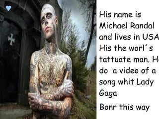 
His name is
Michael Randal
and lives in USA
His the worl´s
tattuate man. He
do a video of a
song whit Lady
Gaga
- Bonr this way
 