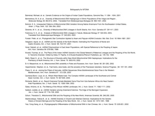 Bibliography for MTDNA
Bamshad, Michael, et. al., Genetic Evidence on the Origins of Indian Caste Populations, Genome Res. 11: 994 - 1004, 2001
Bermisheva, M. A, et. al., Diversity of Mitochondrial DNA Haplogroups in Ethnic Populations of the Volga-Ural Region ,
Molecular Biology 36, 802-812, 2002, Translated from Molekulyarnaya Biologiya 36: 990-1001, 2002
Bolnick, D. A., Unexpected Patterns of Mitochondrial DNA Variation Among Native Americans From the Southeastern United States,
Amer. J. Phys. Anth. 122: 336–354, 2003
Derenko, M. V., et. al., Diversity of Mitochondrial DNA Lineages in South Siberia, Ann. Hum. Genetics 67: 391-411, 2003
Fedorova, S. A., et. al., Analysis of Mitochondrial DNA Lineages in Yakuts, Molecular Biology 37: 544-553, 2003,
Translated from Molekulyarnaya Biologiya 37: 643-653, 2003
Forster, Peter, et. al., Phylogenetic Star Contraction Applied to Asian and Papuan mtDNA Evolution, Mol. Biol. Evol. 18:1864–1881, 2001
Helgason, Agnar, et. al., mtDNA and the Islands of the North Atlantic: Estimating the Proportions of Norse and
Gaelic Ancestry, Am. J. Hum. Genet. 68: 723-737, 2001
Horai, Satoshi, et. al., mtDNA Polymorphism in East Asian Populations, with Special Reference to the Peopling of Japan,
Ann. Hum. Genetics 59: 579-590, 1998
Kivisild, Toomas, et. al., The Place of the Indian mtDNA Variants in the Global Network of Maternal Lineages and the Peopling of the Old World,
In 'Genomic Diversity', Edited by Deka, R. Papiha, S.S.Kluwer/Academic/Plenum Publishers, pp. 135-152, 1999
Malhi, Ripan S., et. al., The Structure of Diversity within New World Mitochondrial DNA Haplogroups: Implications for the
Prehistory of North America, Am. J. Hum. Genet. 70: 905-919, 2002
B. A. Malyarchuk, et. al., Mitochondrial DNA variability in Poles and Russians, Ann. Hum. Genet. 66: 261-283, 2002
Oppenheimer, Stephen, et. al., Fast trains, slow boats, and the ancestry of the Polynesian islanders, Science Progress , 84: 157–181, 2002
Plaza, S., et. al., Joining the Pillars of Hercules, mtDNA Sequences Show Multidirectional Gene Flow in the Western
Mediterranean, Ann. Hum. Genetics 67: 312-328, 2003
Quintana-Murci, Lluys, et. al., Where West Meets East: The Complex mtDNA Landscape of the Southwest and Central
Asian Corridor, Am. J. Hum. Genet. 74: 827-845, 2004
Richards, Martin, et. al., Report Extensive Female-Mediated Gene Flow from Sub-Saharan Africa into Near Eastern
Arab Populations, Am. J. Hum. Genet. 72: 1058-1064, 2003
Salas, Antonio, et. al., The Making of the African mtDNA Landscape, Am. J. Hum. Genet. 71: 1082-1111, 2002
Saillard, Juliette, et. al., mtDNA Variation among Greenland Eskimos: The Edge of the Beringian Expansion,
Am. J. Hum. Genet. 67: 718–726, 2000
Schurr, Theodore G., Mitochondrial DNA and the Peopling of the New World, American Scientist, 88: 246-250, 2000
Starikovskaya, Yelena B., et. al., mtDNA Diversity in Chukchi and Siberian Eskimos: Implications for the Genetic
History of Ancient Beringia and the Peopling of the New World, Am. J. Hum. Genet. 63: 1473-1491, 1998
Yao, Yong-Gang, et. al., Phylogeographic Differentiation of Mitochondrial DNA in Han Chinese, Am. J. Hum. Genet. 70: 635-651, 2002
 
