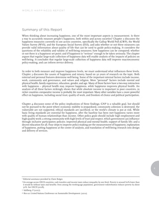 World Happiness reporT




summary of this report
When thinking about increasing happiness, one of the most important aspects is measurement. Is there
a way to accurately measure people’s happiness, both within and across societies? Chapter 2 discusses the
happiness measures currently in use across countries, specifically the Gallup World Poll (GWP), the World
Values Survey (WVS), and the European Social Survey (ESS), and asks whether or not these measures can
provide valid information about quality of life that can be used to guide policy-making. It considers the
questions of the reliability and validity of well-being measures; how happiness can be compared; whether
or not there is a happiness set point; and if happiness is “serious” enough to be taken seriously. The chapter
argues that regular large-scale collection of happiness data will enable analysis of the impacts of policies on
well-being. It concludes that regular large-scale collection of happiness data will improve macroeconomic
policy-making, and can inform service delivery.


In order to both measure and improve happiness levels, we must understand what influences these levels.
Chapter 3 discusses the causes of happiness and misery, based on 30 years of research on the topic. Both
external and personal features determine well-being. Some of the important external factors include income,
work, community and governance, and values and religion. More “personal” factors include mental and
physical health, family experience, education, gender, and age. Many of these factors have a two-way interaction
with happiness – physical health may improve happiness, while happiness improves physical health. An
analysis of all these factors strikingly shows that while absolute income is important in poor countries, in
richer countries comparative income is probably the most important. Many other variables have a more powerful
effect on happiness, including social trust, quality of work, and freedom of choice and political participation.


Chapter 4 discusses some of the policy implications of these findings. GNP is a valuable goal, but should
not be pursued to the point where economic stability is jeopardized, community cohesion is destroyed, the
vulnerable are not supported, ethical standards are sacrificed, or the world’s climate is put at risk. While
basic living standards are essential for happiness, after the baseline has been met happiness varies more
with quality of human relationships than income. Other policy goals should include high employment and
high-quality work; a strong community with high levels of trust and respect, which government can influence
through inclusive participatory policies; improved physical and mental health; support of family life; and a
decent education for all. Four steps to improve policy-making are the measurement of happiness, explanation
of happiness, putting happiness at the center of analysis, and translation of well-being research into design
and delivery of services.




                                                                                                                                       9



1 Editorial
          assistance provided by Claire Bulger.
2 On average across OECD countries, cash transfers and income taxes reduce inequality by one third. Poverty is around 60% lower than
 it would be without taxes and benefits. Even among the working-age population, government redistribution reduces poverty by about
 50%. See OECD (2008).
3 Sahlberg, P (2007).

4 Rio+20 United Nations Conference on Sustainable Development. (2012).
 