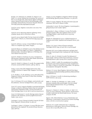 Krueger, A. B., Kahneman, D., Schkade, D., Schwarz, N., &               Luttmer, E. (2005). Neighbors as Negatives: Relative Earnings
      Stone, A. A. (2009). National time accounting: The currency of          and Well-Being. Quarterly Journal of Economics, 120, 963-1002.
      life. In A. B. Krueger (Ed.), Measuring the subjective well-being of
      nations: National accounts of time use and well-being (pp. 9-86).       Lykken, D. (1999). Happiness: The nature and nurture of joy and
      Cambridge: National Bureau of Economic Research. Retrieved              contentment. New York: St. Martin’s Griffin.
      from http://www.nber.org/chapters/c5053.pdf
                                                                              Lyubomirsky, S. (2007). The How of Happiness: A practical guide to
      Layard, R. (2005). Happiness: Lessons from a new science. New           getting the life you want. London: Sphere.
      York: Penguin.
                                                                              Lyubomirsky, S., King, L., & Diener, E. (2005). The benefits
      Layard, R. (2010). Measuring subjective well-being. Science,            of frequent positive affect: Does happiness lead to success?
      327(5965), 534-535. doi:10.1126/science.1186315                         Psychological Bulletin, 131(6), 803-855. doi:10.1037/0033-
                                                                              2909.131.6.803
      Layard, R. (2012). Mental Health: The New Frontier for the Welfare
      State. Lecture, 6 March 2012. Retrieved from http://cep.ac.uk/          Margolis, R., & Myrskylä, M. (2011). A Global Perspective on
      layard                                                                  Happiness and Fertility. Population and Development Review, 37(1),
                                                                              29–56.
      Layard, R., & Dunn, J. (2009). A Good Childhood: Searching for
      Values in a Competitive Age. London: Penguin.                           Maslow, A. H. (1943). A theory of human motivation.
                                                                              Psychological Review, 50(4), 370-396. doi:10.1037/h0054346
      Layard, R; Mayraz, G., & Nickell, S. (2010). Does Relative Income
      Matter? Are the Critics Right? In E. Diener, J. Helliwell & D.          Matsuoka, R.H. (2010). Student performance and high school
      Kahneman (Eds.), International Differences in Well-Being. New           landscapes: Examining the links. Landscape and Urban Planning,
      York: Oxford University Press.                                          97, 273-82.

      Layard, R., Nickell, S., & Jackman, R. (2005). Unemployment:            Mazar, N., Amir, O., & Ariely, D. (2008). The dishonesty of
      Macroeconomic Performance and the Labour Market. (Second edi-           honest people: A theory of self-concept maintenance. Journal of
      tion). Oxford: Oxford University Press.                                 Marketing Research, 45(6), 633-644. doi:10.1509/jmkr.45.6.633

                                                                              McKee, L., & Bell, C. (1986). His unemployment, her problem:
      Layard, R., Nickell, S., & Mayraz, G. (2008). The marginal utility      the domestic and marital consequences of male unemployment.
      of income. Journal of Public Economics, 92(8–9), 1846–57.               In S. Allen, S. Waton, K. Purcell, & S. Wood (Eds.), The experience
                                                                              of unemployment. Basingstoke: Macmillan.
      Leong, L. (2010). Story of the Singapore prison service: From
      custodians of prisoners to captains of life. Singapore: Civil Service   Medrano, J. D. (2012). Map of happiness. Retrieved from http://
      College.                                                                www.jdsurvey.net/jds/jdsurveyMaps.jsp?Idioma=I&SeccionTexto
                                                                              =0404&NOID=103
      Li, H., Pak Wai, L., Ye, M., & Zhang, J. (2011). Does Money Buy
      Happiness? Evidence from Twins in Urban China. Working                  Meier, S. & Stutzer, A. (2008). Is volunteering rewarding in
      Paper (under review).                                                   itself? Economica, 75(1), 39-59.

      Lim, C., & Putnam, R.D. (2010). Religion, social networks, and          Møller, V., Huschka, D., & Michalos, A. C. (Eds.). (2008).
      life satisfaction. American Sociological Review, 75(6), 914-943.        Barometers of quality of life around the globe: How are we doing?
                                                                              (Social Indicators Research Series, Vol. 33). Heidelberg,
      Lucas, R. E. (2007). Long-term disability is associated with lasting    Germany: Springer.
      changes in subjective well-being: Evidence from two nationally
      representative longitudinal studies. Journal of Personality and         Moussavi, S., Chatterji, S., Verdes, E., Tandon, A., Patel, V., &
      Social Psychology, 92(4), 717-730. doi:10.1037/0022-3514.92.4.717       Ustun, B. (2007). Depression, chronic diseases, and decrements
                                                                              in health: results from the World Health Surveys. The Lancet,
      Lucas, R., & Schimmack, U. (2006). Marriage matters: Spousal            370(9590), 851-858.
      similarity in life satisfaction. Journal of Applied Social Science
      Studies, 127(1), 105–111.
104                                                                           Nguyen, A-M., & Benet-Martinez, V.(2012). Biculturalism and
                                                                              Adjustment. A meta-analysis. Journal of Cross-Cultural Psychology
      Luechinger, S. (2009). Valuing Air Quality Using the Life Satis-        20(10), 1-38. doi:10.1177/0022022111435097
      faction Approach. Economic Journal, 119, 482–515.

                                                                              Nickerson, R. S. (1998). Confirmation bias: A ubiquitous
      Luechinger, S., Meier, S., & Stutzer, A. (2009). Why does unem-
                                                                              phenomenon in many guises. Review of General Psychology, 2(2),
      ployment hurt the employed? The Journal of Human Resources,
                                                                              175-220. doi:10.1037/1089-2680.2.2.175
      45(4), 998-1045.
 