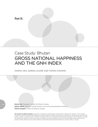Part II.




      Case study: Bhutan
      Gross NatioNal HappiNess
      aNd tHe GNH iNdex
      Karma Ura, Sabina alKire and TShoKi Zangmo




108   Karma Ura: president, Centre for Bhutan studies
      Sabina Alkire: director, oxford poverty and Human development initiative
      Tshoki Zangmo: Centre for Bhutan studies


      The Centre for Bhutan Studies would like to thank the United Nations Development Programme, Bhutan; Joint Support
      Programme (JSP) supported by DANIDA and UNDP-UNEP, and Royal Government of Bhutan for ﬁnancing the second GNH
      Survey in 2010. I would also like to express my gratitude to the International Development Research Centre (IDRC), Canada
      for funding the analysis of the survey data. A longer and more complete version of the 2010 GNH survey report will be
      printed in May 2012 and it too will be funded by International Development Research Centre (IDRC), Canada.
 