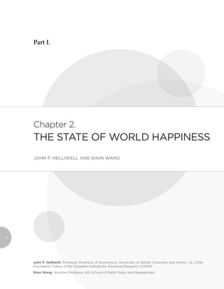 Part I.




     Chapter 2.
     THE STATE OF WORLD HAPPINESS
     JOHN F. HELLIWELL AND SHUN WANG




10




     John F. Helliwell: Professor Emeritus of Economics, University of British Columbia and Arthur J.E. Child
     Foundation Fellow of the Canadian Institute for Advanced Research (CIFAR)
     Shun Wang: Assistant Professor, KDI School of Public Policy and Management
 