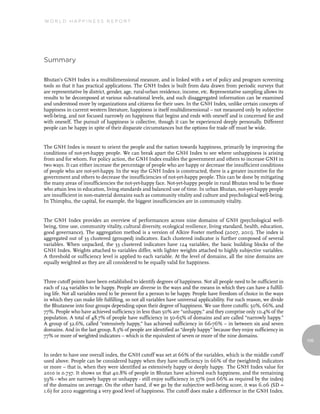 World Happiness report




summary

Bhutan’s GNH Index is a multidimensional measure, and is linked with a set of policy and program screening
tools so that it has practical applications. The GNH Index is built from data drawn from periodic surveys that
are representative by district, gender, age, rural-urban residence, income, etc. Representative sampling allows its
results to be decomposed at various sub-national levels, and such disaggregated information can be examined
and understood more by organizations and citizens for their uses. In the GNH Index, unlike certain concepts of
happiness in current western literature, happiness is itself multidimensional – not measured only by subjective
well-being, and not focused narrowly on happiness that begins and ends with oneself and is concerned for and
with oneself. The pursuit of happiness is collective, though it can be experienced deeply personally. Different
people can be happy in spite of their disparate circumstances but the options for trade off must be wide.


The GNH Index is meant to orient the people and the nation towards happiness, primarily by improving the
conditions of not-yet-happy people. We can break apart the GNH Index to see where unhappiness is arising
from and for whom. For policy action, the GNH Index enables the government and others to increase GNH in
two ways. It can either increase the percentage of people who are happy or decrease the insufficient conditions
of people who are not-yet-happy. In the way the GNH Index is constructed, there is a greater incentive for the
government and others to decrease the insufficiencies of not-yet-happy people. This can be done by mitigating
the many areas of insufficiencies the not-yet-happy face. Not-yet-happy people in rural Bhutan tend to be those
who attain less in education, living standards and balanced use of time. In urban Bhutan, not-yet-happy people
are insufficient in non-material domains such as community vitality and culture and psychological well-being.
In Thimphu, the capital, for example, the biggest insufficiencies are in community vitality.


The GNH Index provides an overview of performances across nine domains of GNH (psychological well-
being, time use, community vitality, cultural diversity, ecological resilience, living standard, health, education,
good governance). The aggregation method is a version of Alkire Foster method (2007, 2011). The index is
aggregated out of 33 clustered (grouped) indicators. Each clustered indicator is further composed of several
variables. When unpacked, the 33 clustered indicators have 124 variables, the basic building blocks of the
GNH Index. Weights attached to variables differ, with lighter weights attached to highly subjective variables.
A threshold or sufficiency level is applied to each variable. At the level of domains, all the nine domains are
equally weighted as they are all considered to be equally valid for happiness.


Three cutoff points have been established to identify degrees of happiness. Not all people need to be sufficient in
each of 124 variables to be happy. People are diverse in the ways and the means in which they can have a fulfill-
ing life. Not all variables need to be present for a person to be happy. People have freedom of choice in the ways
in which they can make life fulfilling, so not all variables have universal applicability. For such reason, we divide
the Bhutanese into four groups depending upon their degree of happiness. We use three cutoffs: 50%, 66%, and
77%. People who have achieved sufficiency in less than 50% are “unhappy,” and they comprise only 10.4% of the
population. A total of 48.7% of people have sufficiency in 50-65% of domains and are called “narrowly happy.”
A group of 32.6%, called “extensively happy,” has achieved sufficiency in 66-76% – in between six and seven
domains. And in the last group, 8.3% of people are identified as “deeply happy” because they enjoy sufficiency in
77% or more of weighted indicators – which is the equivalent of seven or more of the nine domains.
                                                                                                                        109


In order to have one overall index, the GNH cutoff was set at 66% of the variables, which is the middle cutoff
used above. People can be considered happy when they have sufficiency in 66% of the (weighted) indicators
or more – that is, when they were identified as extensively happy or deeply happy. The GNH Index value for
2010 is 0.737. It shows us that 40.8% of people in Bhutan have achieved such happiness, and the remaining
59% - who are narrowly happy or unhappy - still enjoy sufficiency in 57% (not 66% as required by the index)
of the domains on average. On the other hand, if we go by the subjective well-being score, it was 6.06 (SD =
1.6) for 2010 suggesting a very good level of happiness. The cutoff does make a difference in the GNH Index.
 