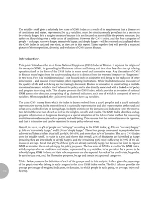 The middle cutoff gives a relatively low score of GNH Index as a result of its requirement that a diverse set
      of conditions and states, represented by 124 variables, must be simultaneously prevalent for a person to
      be robustly happy. It is a tougher measure because it is not focused on survival like the poverty measure, but
      rather on flourishing over a wide array of conditions. However the GNH Index, and the four categories of
      people – unhappy, narrowly happy, extensively happy, and deeply happy – will be reported and analyzed when
      the GNH Index is updated over time, as they are in this report. Taken together they will provide a nuanced
      picture of the composition, diversity, and evolution of GNH across Bhutan.



      introduction
      This guide 1 introduces the 2010 Gross National Happiness (GNH) Index of Bhutan. It explains the origins of
      the concept of GNH, its grounding in Bhutanese culture and history, and describes how the concept is being
      operationalized in the form of the GNH Index in some novel and innovative ways. Any discussion of GNH
      in Bhutan must begin from the understanding that it is distinct from the western literature on “happiness”
      in two ways. First it is multidimensional – not focused only on subjective well-being to the exclusion of other
      dimensions – and second, it internalizes other-regarding motivations. While multidimensional measures of
      the quality of life and well-being are increasingly discussed, Bhutan is innovative in constructing a multidi-
      mensional measure, which is itself relevant for policy and is also directly associated with a linked set of policy
      and program screening tools. This chapter presents the GNH Index, which provides an overview of national
      GNH across nine domains, comprising of 33 clustered indicators, each one of which is composed of several
      variables. When unpacked, the 33 clustered indicators have 124 variables.

      The 2010 GNH survey from which the index is drawn evolved from a 2006 pre-pilot and a 2008 nationally
      representative survey. In its present form it is nationally representative and also representative at the rural and
      urban area and by districts or dzongkhags. In-depth sections on the domains and indicators cover the motiva-
      tion behind the selection of each as well as the weights, cut-offs and results. The GNH Index identifies and ag-
      gregates information on happiness drawing on a special adaptation of the Alkire-Foster method for measuring
      multidimensional concepts such as poverty and well-being. This ensures that the national measure is rigorous,
      and that it is intuitive and can be examined in many policy-relevant ways.

      Overall, in 2010, 10.4% of people are “unhappy” according to the GNH index; 47.8% are “narrowly happy,”
      32.6% are “extensively happy,” and 8.3% are “deeply happy.” These four groups correspond to people who have
      achieved sufficiency in less than half, 50-65%, 66-76%, and more than 77% of domains. The 2010 GNH Index
      uses the middle cutoff. Its value is 0.737, and shows that overall, 41% of Bhutanese are identified as happy
      (meaning they are extensively or deeply happy), and the remaining 59% enjoy sufficiency in 57% of the do-
      mains on average. Recall that 48.7% of these 59% are already narrowly happy, but because we wish to expand
      GNH we consider them not-yet-happy for policy purposes. The low score of GNH is a result of the GNH Index,
      which requires diverse conditions and states, represented by 124 variables, to be prevalent for a person to be
      robustly happy. GNH Indices and their subcomponents are also reported for each of the 20 districts, by gender,
      by rural-urban area, and, for illustrative purposes, by age and certain occupational categories.

      Table 1 below presents the definition of each of the groups used in this analysis. It then gives the percentage
      of the population who belong in each category in the 2010 GNH Index results. The final column provides the
      average percentage of weighted indicators, or domains, in which people in each group, on average, enjoy suf-
110   ficiency.
 