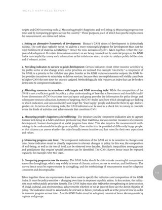 World Happiness report




targets and GNH screening tools; 4) Measuring people’s happiness and well-being; 5) Measuring progress over
time; and 6) Comparing progress across the country.6 These purposes, each of which has specific implications
for measurement, are elaborated below.

1. Setting an alternative framework of development: Bhutan’s GNH vision of development is distinctively
holistic. The 10th plan explicitly seeks “to address a more meaningful purpose for development than just the
mere fulfillment of material satisfaction.”7 Hence the nine domains of GNH, taken together, reflect the pur-
pose of development. If certain dimensions contract, or are being crowded out by material progress, the GNH
Index must explicitly convey such information as the imbalances enter, in order to catalyze public deliberation
and if relevant, action.

2. Providing indicators to sectors to guide development: Certain indicators must either monitor activities by
the public sector or else change when sector priorities are realized. For example “electricity,” a component of
the GNH, is a priority in the 10th five year plan. Insofar as the GNH indicators monitor outputs, the GNH In-
dex provides incentives to ministries to deliver services, because their accomplishments will visibly contribute
to higher GNH the next time the index is updated. Methodologically this requires an index that can be broken
down into its component indicators.

3. Allocating resources in accordance with targets and GNH screening tools: While the composition of the
GNH is not a sufficient guide for policy, a clear understanding of how the achievements and shortfalls in dif-
ferent dimensions of GNH vary over time and space and group provides key information for policy design and
subsequent resource allocation. In terms of targeting, the GNH Index can show which dzongkhags are lacking
in which indicators, and can also identify and target the “least happy” people and describe them by age, district,
gender, etc. In terms of screening tools, the GNH indicators can be used as a check list, to convey in concrete
terms the kinds of activities and achievements that constitute GNH.

4. Measuring people’s happiness and well-being: The measure and its component indicators aim to capture
human well-being in a fuller and more profound way than traditional socio-economic measures of economic
development, human development or social progress have done. This also requires the measurement meth-
odology to be understandable to the general public. Case studies can be provided of differently happy people,
so that citizens can assess whether the index broadly seems intuitive and has room for their own aspirations
and values.

5. Measuring progress over time: The component indicators of the GNH are to be sensitive to changes over
time. Some indicators must be directly responsive to relevant changes in policy. In this way, the composition
of well-being, as well as its overall level, can be observed over decades. Similarly, inequalities among groups
and populations that require special attention can be identified. The GNH Survey hence must be repeated
regularly, for example every two years.

6. Comparing progress across the country: The GNH Index should be able to make meaningful comparisons
across the dzongkhags, which vary widely in terms of climate, culture, access to services, and livelihoods. The
survey hence must be representative by dzongkhag, and the methodology of measurement must be subgroup
consistent and decomposable.
                                                                                                                     113

Taken together these six requirements have been used to specify the indicators and composition of the GNH
Index. It must be policy-sensitive – changing over time in response to public action. In key sectors, the indica-
tors must reflect public priorities directly. The GNH Index must also reflect the strengthening or deterioration
of social, cultural, and environmental achievements whether or not at present these are the direct objective of
policy. The indicators must be assumed to be relevant in future periods as well as at the present time in order
to measure progress across time. And the GNH Index must be sub-group consistent hence decomposable by
regions and groups.
 