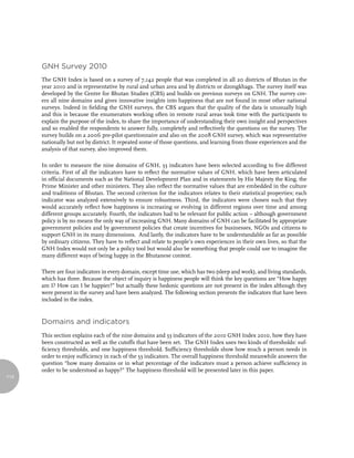 GNH survey 2010
      The GNH Index is based on a survey of 7,142 people that was completed in all 20 districts of Bhutan in the
      year 2010 and is representative by rural and urban area and by districts or dzongkhags. The survey itself was
      developed by the Centre for Bhutan Studies (CBS) and builds on previous surveys on GNH. The survey cov-
      ers all nine domains and gives innovative insights into happiness that are not found in most other national
      surveys. Indeed in fielding the GNH surveys, the CBS argues that the quality of the data is unusually high
      and this is because the enumerators working often in remote rural areas took time with the participants to
      explain the purpose of the index, to share the importance of understanding their own insight and perspectives
      and so enabled the respondents to answer fully, completely and reflectively the questions on the survey. The
      survey builds on a 2006 pre-pilot questionnaire and also on the 2008 GNH survey, which was representative
      nationally but not by district. It repeated some of those questions, and learning from those experiences and the
      analysis of that survey, also improved them.

      In order to measure the nine domains of GNH, 33 indicators have been selected according to five different
      criteria. First of all the indicators have to reflect the normative values of GNH, which have been articulated
      in official documents such as the National Development Plan and in statements by His Majesty the King, the
      Prime Minister and other ministers. They also reflect the normative values that are embedded in the culture
      and traditions of Bhutan. The second criterion for the indicators relates to their statistical properties; each
      indicator was analyzed extensively to ensure robustness. Third, the indicators were chosen such that they
      would accurately reflect how happiness is increasing or evolving in different regions over time and among
      different groups accurately. Fourth, the indicators had to be relevant for public action – although government
      policy is by no means the only way of increasing GNH. Many domains of GNH can be facilitated by appropriate
      government policies and by government policies that create incentives for businesses, NGOs and citizens to
      support GNH in its many dimensions. And lastly, the indicators have to be understandable as far as possible
      by ordinary citizens. They have to reflect and relate to people’s own experiences in their own lives, so that the
      GNH Index would not only be a policy tool but would also be something that people could use to imagine the
      many different ways of being happy in the Bhutanese context.

      There are four indicators in every domain, except time use, which has two (sleep and work), and living standards,
      which has three. Because the object of inquiry is happiness people will think the key questions are “How happy
      am I? How can I be happier?” but actually these hedonic questions are not present in the index although they
      were present in the survey and have been analyzed. The following section presents the indicators that have been
      included in the index.


      domains and indicators
      This section explains each of the nine domains and 33 indicators of the 2010 GNH Index 2010, how they have
      been constructed as well as the cutoffs that have been set. The GNH Index uses two kinds of thresholds: suf-
      ficiency thresholds, and one happiness threshold. Sufficiency thresholds show how much a person needs in
      order to enjoy sufficiency in each of the 33 indicators. The overall happiness threshold meanwhile answers the
      question “how many domains or in what percentage of the indicators must a person achieve sufficiency in
      order to be understood as happy?” The happiness threshold will be presented later in this paper.
114
 