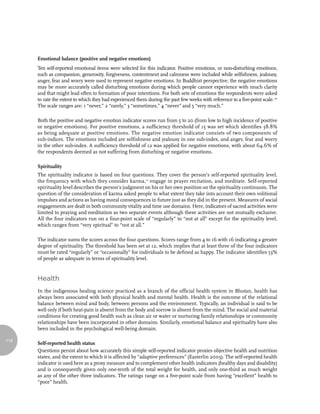 Emotional balance (positive and negative emotions)
      Ten self-reported emotional items were selected for this indicator. Positive emotions, or non-disturbing emotions,
      such as compassion, generosity, forgiveness, contentment and calmness were included while selfishness, jealousy,
      anger, fear and worry were used to represent negative emotions. In Buddhist perspective, the negative emotions
      may be more accurately called disturbing emotions during which people cannot experience with much clarity
      and that might lead often to formation of poor intentions. For both sets of emotions the respondents were asked
      to rate the extent to which they had experienced them during the past few weeks with reference to a five-point scale. 10
      The scale ranges are: 1 “never,” 2 “rarely,” 3 “sometimes,” 4 “never” and 5 “very much.”

      Both the positive and negative emotion indicator scores run from 5 to 20 (from low to high incidence of positive
      or negative emotions). For positive emotions, a sufficiency threshold of 15 was set which identifies 58.8%
      as being adequate at positive emotions. The negative emotion indicator consists of two components of
      sub-indices. The emotions included are selfishness and jealousy in one sub-index, and anger, fear and worry
      in the other sub-index. A sufficiency threshold of 12 was applied for negative emotions, with about 64.6% of
      the respondents deemed as not suffering from disturbing or negative emotions.

      Spirituality
      The spirituality indicator is based on four questions. They cover the person’s self-reported spirituality level,
      the frequency with which they consider karma,11 engage in prayer recitation, and meditate. Self-reported
      spirituality level describes the person’s judgment on his or her own position on the spirituality continuum. The
      question of the consideration of karma asked people to what extent they take into account their own volitional
      impulses and actions as having moral consequences in future just as they did in the present. Measures of social
      engagements are dealt in both community vitality and time use domains. Here, indicators of sacred activities were
      limited to praying and meditation as two separate events although these activities are not mutually exclusive.
      All the four indicators run on a four-point scale of “regularly” to “not at all” except for the spirituality level,
      which ranges from “very spiritual” to “not at all.”

      The indicator sums the scores across the four questions. Scores range from 4 to 16 with 16 indicating a greater
      degree of spirituality. The threshold has been set at 12, which implies that at least three of the four indicators
      must be rated “regularly” or “occasionally” for individuals to be defined as happy. The indicator identifies 53%
      of people as adequate in terms of spirituality level.


      Health
      In the indigenous healing science practiced as a branch of the official health system in Bhutan, health has
      always been associated with both physical health and mental health. Health is the outcome of the relational
      balance between mind and body, between persons and the environment. Typically, an individual is said to be
      well only if both heat-pain is absent from the body and sorrow is absent from the mind. The social and material
      conditions for creating good health such as clean air or water or nurturing family relationships or community
      relationships have been incorporated in other domains. Similarly, emotional balance and spirituality have also
      been included in the psychological well-being domain.

116
      Self-reported health status
      Questions persist about how accurately this simple self-reported indicator proxies objective health and nutrition
      states, and the extent to which it is affected by “adaptive preferences” (Easterlin 2003). The self-reported health
      indicator is used here as a proxy measure and to complement other health indicators (healthy days and disability)
      and is consequently given only one-tenth of the total weight for health, and only one-third as much weight
      as any of the other three indicators. The ratings range on a five-point scale from having “excellent” health to
      “poor” health.
 