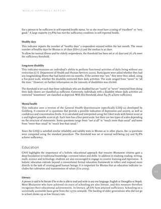 World Happiness report




For a person to be sufficient in self-reported health status, he or she must have a rating of “excellent” or “very
good.” A large majority (73.8%) has met the sufficiency condition in self-reported health.


Healthy days
This indicator reports the number of “healthy days” a respondent enjoyed within the last month. The mean
number of healthy days for Bhutan is 26 days (SD=7.7) and the median is 30 days.
To allow for normal illness and for elderly respondents, the threshold has been set at 26 days and 76.2% meet
the sufficiency threshold.


Long-term disability
This indicator examines an individual’s ability to perform functional activities of daily living without any
restriction (U.S. Department of Health and Human Services 2000). Participants were asked whether they had
any longstanding illness that had lasted over six months. If the answer was “yes,” they were then asked, using
a five-point scale, whether the disability restricted their daily activities. The scale ranged from “never” to “all
the time.” However, no further information on the intensity of disabilities was elicited.

The threshold is set such that those individuals who are disabled but are “rarely” or “never” restricted from doing
their daily chores are classified as sufficient. Conversely, individuals with a disability whose daily activities are
restricted “sometimes” are classified as deprived. With this threshold, about 89.5% achieve sufficiency.


Mental health
This indicator uses a version of the General Health Questionnaire (specifically GHQ-12) developed by
Goldberg. It consists of 12 questions that provide a possible indication of depression and anxiety, as well as
confidence and concentration levels. It is calculated and interpreted using the Likert scale with lowest score at
0 and highest possible score at 36. Each item has a four-point scale, but there are two types of scales depending
on the structure of statements. Some questions range from “not at all” to “much more than usual” and some
from “more than usual” to “much less than usual.”

Since the GHQ-12 satisfied similar reliability and validity tests in Bhutan as in other places, the 12 questions
were computed using the standard procedure. The threshold was set at normal well-being (15) and 85.8%
achieve sufficiency.


education
GNH highlights the importance of a holistic educational approach that ensures Bhutanese citizens gain a
deep foundation in traditional knowledge, common values and skills. In addition to studying reading, writing,
math, science and technology, students are also encouraged to engage in creative learning and expression. A
holistic education extends beyond a conventional formal education framework to reflect and respond more
directly to the task of creating good human beings. It is important for Bhutan that an education indicator in-
cludes the cultivation and transmission of values (Ura 2009).
                                                                                                                             117

Literacy
A person is said to be literate if he or she is able to read and write in any one language, English or Dzongkha or Nepali.
Most Bhutanese who have achieved six years of schooling are also literate, and this measure therefore
recognizes their educational achievements. In literacy, 48.6% have attained sufficiency. Schooling on a
universally accessible basis grew from the 1970s onwards. The backlog of older generations who did not go
to school shows up as low literacy rate.
 