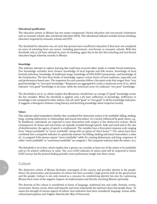 Educational qualification
      The education system in Bhutan has two major components: formal education and non-secular institutions
      such as monastic schools, plus non-formal education (NFE). This educational indicator includes formal schooling,
      education imparted by monastic schools and NFE.

      The threshold for education was set such that persons have insufficient education if they have not completed
      six years of schooling from any source, including government, non-formal, or monastic schools. With this
      threshold, only 37.3% have attained six years of schooling, again due to the fact that schooling and non-formal
      education began relatively recently in Bhutan.


      Knowledge
      This indicator attempts to capture learning that could have occurred either inside or outside formal institutions.
      Five knowledge variables were chosen: knowledge of local legends and folk stories, knowledge of local
      festivals (tshechus), knowledge of traditional songs, knowledge of HIV-AIDS transmission, and knowledge of
      the Constitution. The first three kinds of knowledge capture certain forms of local traditions, especially oral
      and performance-based ones. The responses for each question follow a five-point scale that ranges from “very
      good knowledge” to “very poor knowledge.” Responses are aggregated to create a maximum score of 25, which
      indicates “very good” knowledge in all areas, while the minimum score of 5 indicates “very poor” knowledge.

      The threshold is set to 19, which implies that Bhutanese should have an average of “good” knowledge across
      the five variables. When the threshold is applied, only 7.5% have sufficiency in knowledge. Sufficiency in
      knowledge is low compared to other indices; only 3% rated “good” or “very good” in all five knowledge indicators.
      It suggests a divergence between rising literacy and declining knowledge about respective locality.


      Values
      This indicator asked respondents whether they considered five destructive actions to be justifiable: killing, stealing,
      lying, creating disharmony in relationships and sexual misconduct. In a society influenced by good values, e.g.,
      by Buddhism, individuals are expected to tame themselves with respect to five destructive actions. Moral
      consequences of virtues and non-virtues are typically revealed through speech, body and mind and in the case
      of disinformation, the agency of speech is emphasized. The variables have a three-point response scale ranging
      from “always justifiable” to “never justifiable” along with an option of “don’t know.”12 The values have been
      combined into a composite indicator in a particular manner. For killing, stealing and sexual misconduct, a value
      of 1 is assigned if the person reports “never justifiable” while for creating disharmony and lying, responses of
      either “never justifiable” or “sometimes justifiable” are assigned 1. The composite indicator takes the values 1 to 5.

      The threshold is set at four, which implies that a person can consider at least one of the values to be justifiable
      and 97.1% achieve sufficiency in value. The 2010 GNH indicator of values used will be improved in future
      GNH surveys but the present finding provides some preliminary insight into these issues.


      Culture
118
      The distinctive culture of Bhutan facilitates sovereignty of the country and provides identity to the people.
      Hence the preservation and promotion of culture has been accorded a high priority both by the government
      and the people. Culture is not only viewed as a resource for establishing identity but also for cushioning
      Bhutan from some of the negative impacts of modernization and thereby enriching Bhutan spiritually.

      The diversity of the culture is manifested in forms of language, traditional arts and crafts, festivals, events,
      ceremonies, drama, music, dress and etiquette and more importantly the spiritual values that people share. To
      assess the strength of various aspects of culture, four indicators have been considered: language, artisan skills,
      cultural participation and Driglam Namzha (the Way of Harmony).
 