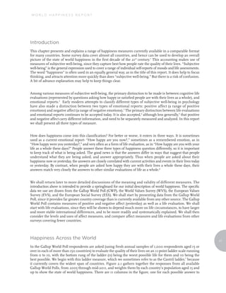 WORLD HAPPINESS REPORT




Introduction
This chapter presents and explains a range of happiness measures currently available in a comparable format
for many countries. Some survey data cover almost all countries, and hence can be used to develop an overall
picture of the state of world happiness in the first decade of the 21st century.1 This accounting makes use of
measures of subjective well-being, since they capture best how people rate the quality of their lives. “Subjective
well-being” is the general expression used to cover a range of individual self-reports of moods and life assessments.
The word “happiness” is often used in an equally general way, as in the title of this report. It does help to focus
thinking, and attracts attention more quickly than does “subjective well-being.” But there is a risk of confusion.
A bit of advance explanation may help to keep things clear.


Among various measures of subjective well-being, the primary distinction to be made is between cognitive life
evaluations (represented by questions asking how happy or satisfied people are with their lives as a whole), and
emotional reports.2 Early modern attempts to classify different types of subjective well-being in psychology
have also made a distinction between two types of emotional reports: positive affect (a range of positive
emotions) and negative affect (a range of negative emotions).3 The primary distinction between life evaluations
and emotional reports continues to be accepted today. It is also accepted,4 although less generally,5 that positive
and negative affect carry different information, and need to be separately measured and analyzed. In this report
we shall present all three types of measure.


How does happiness come into this classification? For better or worse, it enters in three ways. It is sometimes
used as a current emotional report- “How happy are you now?,” sometimes as a remembered emotion, as in
“How happy were you yesterday?,” and very often as a form of life evaluation, as in “How happy are you with your
life as a whole these days?” People answer these three types of happiness question differently, so it is important
to keep track of what is being asked. The good news is that the answers differ in ways that suggest that people
understand what they are being asked, and answer appropriately. Thus when people are asked about their
happiness now or yesterday, the answers are closely correlated with current activities and events in their lives today
or yesterday. By contrast, when people are asked how happy they are with their lives a whole these days, their
answers match very closely the answers to other similar evaluations of life as a whole.6


We shall return later to more detailed discussions of the meaning and validity of different measures. The
introduction above is intended to provide a springboard for our initial description of world happiness. The specific
data we use are drawn from the Gallup World Poll (GWP), the World Values Survey (WVS), the European Values
Survey (EVS), and the European Social Survey (ESS). We shall start by presenting data from the Gallup World
Poll, since it provides far greater country coverage than is currently available from any other source. The Gallup
World Poll contains measures of positive and negative affect (yesterday) as well as a life evaluation. We shall
start with life evaluations, since they will be shown to depend much more on life circumstances, to have larger
and more stable international differences, and to be more readily and systematically explained. We shall then
consider the levels and uses of affect measures, and compare affect measures and life evaluations from other
surveys covering fewer countries.



Happiness Across the World
                                                                                                                         11
In the Gallup World Poll respondents are asked (using fresh annual samples of 1,000 respondents aged 15 or
over in each of more than 150 countries) to evaluate the quality of their lives on an 11-point ladder scale running
from 0 to 10, with the bottom rung of the ladder (0) being the worst possible life for them and 10 being the
best possible. We begin with this ladder measure, which we sometimes refer to as the Cantril ladder,7 because
it currently covers the widest span of countries. Figure 2.1 gathers together the responses from all available
Gallup World Polls, from 2005 through mid-2011, and weights them by each country’s population aged 15 and
up to show the state of world happiness. There are 11 columns in the figure, one for each possible answer to
 