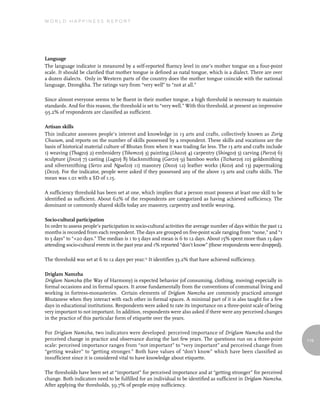 World Happiness report




Language
The language indicator is measured by a self-reported fluency level in one’s mother tongue on a four-point
scale. It should be clarified that mother tongue is defined as natal tongue, which is a dialect. There are over
a dozen dialects. Only in Western parts of the country does the mother tongue coincide with the national
language, Dzongkha. The ratings vary from “very well” to “not at all.”

Since almost everyone seems to be fluent in their mother tongue, a high threshold is necessary to maintain
standards. And for this reason, the threshold is set to “very well.” With this threshold, at present an impressive
95.2% of respondents are classified as sufficient.

Artisan skills
This indicator assesses people’s interest and knowledge in 13 arts and crafts, collectively known as Zorig
Chusum, and reports on the number of skills possessed by a respondent. These skills and vocations are the
basis of historical material culture of Bhutan from when it was trading far less. The 13 arts and crafts include
1) weaving (Thagzo) 2) embroidery (Tshemzo) 3) painting (Lhazo) 4) carpentry (Shingzo) 5) carving (Parzo) 6)
sculpture (Jinzo) 7) casting (Lugzo) 8) blacksmithing (Garzo) 9) bamboo works (Tszharzo) 10) goldsmithing
and silversmithing (Serzo and Nguelzo) 11) masonry (Dozo) 12) leather works (Kozo) and 13) papermaking
(Dezo). For the indicator, people were asked if they possessed any of the above 13 arts and crafts skills. The
mean was 1.01 with a SD of 1.15.

A sufficiency threshold has been set at one, which implies that a person must possess at least one skill to be
identified as sufficient. About 62% of the respondents are categorized as having achieved sufficiency. The
dominant or commonly shared skills today are masonry, carpentry and textile weaving.

Socio-cultural participation
In order to assess people’s participation in socio-cultural activities the average number of days within the past 12
months is recorded from each respondent. The days are grouped on five-point scale ranging from “none,” and “1
to 5 days” to “+20 days.” The median is 1 to 5 days and mean is 6 to 12 days. About 15% spent more than 13 days
attending socio-cultural events in the past year and 1% reported “don’t know” (these respondents were dropped).

The threshold was set at 6 to 12 days per year.13 It identifies 33.2% that have achieved sufficiency.

Driglam Namzha
Driglam Namzha (the Way of Harmony) is expected behavior (of consuming, clothing, moving) especially in
formal occasions and in formal spaces. It arose fundamentally from the conventions of communal living and
working in fortress-monasteries. Certain elements of Driglam Namzha are commonly practiced amongst
Bhutanese when they interact with each other in formal spaces. A minimal part of it is also taught for a few
days in educational institutions. Respondents were asked to rate its importance on a three-point scale of being
very important to not important. In addition, respondents were also asked if there were any perceived changes
in the practice of this particular form of etiquette over the years.

For Driglam Namzha, two indicators were developed: perceived importance of Driglam Namzha and the
perceived change in practice and observance during the last few years. The questions run on a three-point              119
scale: perceived importance ranges from “not important” to “very important” and perceived change from
“getting weaker” to “getting stronger.” Both have values of “don’t know” which have been classified as
insufficient since it is considered vital to have knowledge about etiquette.

The thresholds have been set at “important” for perceived importance and at “getting stronger” for perceived
change. Both indicators need to be fulfilled for an individual to be identified as sufficient in Driglam Namzha.
After applying the thresholds, 59.7% of people enjoy sufficiency.
 