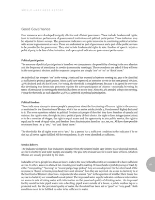 World Happiness report




Good Governance
Four measures were developed to signify effective and efficient governance. These include fundamental rights,
trust in institutions, performance of governmental institutions and political participation. These indicators may
be adjusted in future surveys. The governance indicators are quite innovative in combining political activities
with access to government services. These are understood as part of governance and a part of the public services
to be provided by the government. They also include fundamental rights to vote, freedom of speech, to join a
political party, to be free of discrimination, and a perceptual indicator on government performance.



Political participation
The measure of political participation is based on two components: the possibility of voting in the next election
and the frequency of attendance in zomdue (community meetings). The respondents are asked if they will vote
in the next general election and the response categories are simply “yes” or “no” or “don’t know.”

An individual has to report “yes” in the voting criteria and has to attend at least one meeting in a year to be classified
as sufficient in political participation. About 92% have expressed an intention to vote in the next general election,
4.7% declined and 2% don’t know. For voting, the threshold is straightforward because it is agreed by everyone
that developing true democratic processes requires the active participation of citizens – minimally, by voting. In
terms of attendance in meetings the threshold has been set to one time. About 60.2% attended at least one meeting.
Fixing the threshold as such classifies 43.6% as deprived in political participation.


Political freedom
These indicators attempt to assess people’s perceptions about the functioning of human rights in the country
as enshrined in the Constitution of Bhutan, which has an entire article (Article 7, Fundamental Rights) dedicated
to it. The seven questions related to political freedom ask people if they feel they have: freedom of speech and
opinion, the right to vote, the right to join a political party of their choice, the right to form tshogpa (association)
or to be a member of tshogpa, the right to equal access and the opportunity to join public service, the right to
equal pay for work of equal value, and freedom from discrimination based on race, sex, etc. All have three possible
responses from 1 to 3: “yes,” “no” and “don’t know.”

The thresholds for all rights were set to “yes.” So, a person has a sufficient condition in the indicator if he or
she has all seven rights fulfilled. Of the respondents, 61.7% were identified as sufficient.



Service delivery
The indicator comprises four indicators: distance from the nearest health care center, waste disposal method,
access to electricity and water supply and quality. The goal is to evaluate access to such basic services, which in
Bhutan are usually provided by the state.

In health services, people less than an hour’s walk to the nearest health center are considered to have sufficient
access. In cities, access is attained but crowding can lead to waiting. If households report disposing of trash by           121
either “composting,” “burning” or “municipal garbage pickup” they are non-deprived. On the other hand, if the
response is “dump in forests/open land/rivers and streams” then they are deprived. As access to electricity is at
the forefront of Bhutan’s objectives, respondents who answer “yes” to the question of whether their house has
access to electricity are considered non-deprived. The improved water supply indicator combines information
on access to safe drinking water with information on the perceived quality of drinking water. An improved
facility would include piped water into a dwelling, piped water outside of a house, a public outdoor tap or a
protected well. For the perceived quality of water, the threshold has been set to “good” or “very good.” Both
conditions need to be fulfilled in order to be sufficient in water.
 