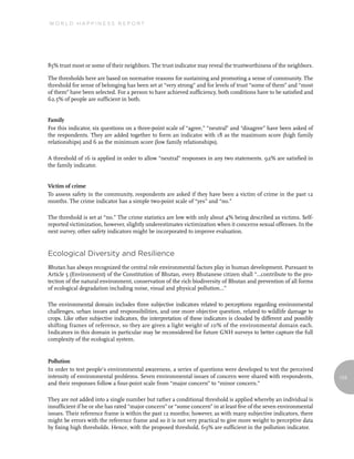 World Happiness report




85% trust most or some of their neighbors. The trust indicator may reveal the trustworthiness of the neighbors.

The thresholds here are based on normative reasons for sustaining and promoting a sense of community. The
threshold for sense of belonging has been set at “very strong” and for levels of trust “some of them” and “most
of them” have been selected. For a person to have achieved sufficiency, both conditions have to be satisfied and
62.5% of people are sufficient in both.


Family
For this indicator, six questions on a three-point scale of “agree,” “neutral” and “disagree” have been asked of
the respondents. They are added together to form an indicator with 18 as the maximum score (high family
relationships) and 6 as the minimum score (low family relationships).

A threshold of 16 is applied in order to allow “neutral” responses in any two statements. 92% are satisfied in
the family indicator.


Victim of crime
To assess safety in the community, respondents are asked if they have been a victim of crime in the past 12
months. The crime indicator has a simple two-point scale of “yes” and “no.”

The threshold is set at “no.” The crime statistics are low with only about 4% being described as victims. Self-
reported victimization, however, slightly underestimates victimization when it concerns sexual offenses. In the
next survey, other safety indicators might be incorporated to improve evaluation.


ecological diversity and resilience
Bhutan has always recognized the central role environmental factors play in human development. Pursuant to
Article 5 (Environment) of the Constitution of Bhutan, every Bhutanese citizen shall “…contribute to the pro-
tection of the natural environment, conservation of the rich biodiversity of Bhutan and prevention of all forms
of ecological degradation including noise, visual and physical pollution…”

The environmental domain includes three subjective indicators related to perceptions regarding environmental
challenges, urban issues and responsibilities, and one more objective question, related to wildlife damage to
crops. Like other subjective indicators, the interpretation of these indicators is clouded by different and possibly
shifting frames of reference, so they are given a light weight of 10% of the environmental domain each.
Indicators in this domain in particular may be reconsidered for future GNH surveys to better capture the full
complexity of the ecological system.


Pollution
In order to test people’s environmental awareness, a series of questions were developed to test the perceived
intensity of environmental problems. Seven environmental issues of concern were shared with respondents,               123
and their responses follow a four-point scale from “major concern” to “minor concern.”

They are not added into a single number but rather a conditional threshold is applied whereby an individual is
insufficient if he or she has rated “major concern” or “some concern” in at least five of the seven environmental
issues. Their reference frame is within the past 12 months; however, as with many subjective indicators, there
might be errors with the reference frame and so it is not very practical to give more weight to perceptive data
by fixing high thresholds. Hence, with the proposed threshold, 69% are sufficient in the pollution indicator.
 