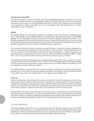 Environmental responsibility
      The indicator attempts to measure the feelings of personal responsibility towards the environment. It is crucial
      to reinforce attitudes that will encourage people to adopt eco-friendly approaches and also to identify any
      deterioration in the current very environmentally aware views of citizens. The responses run on a four-point
      scale ranging from “highly responsible” to “not at all responsible.” When the threshold is set at “highly
      responsible,” 84.4% are sufficient.


      Wildlife
      The wildlife indicator here incorporates information on damage to crops. There has been a growing concern
      about wildlife damage to crops in Bhutan (Choden and Namgay 1996; Wang, Curtis and Lassoie 2006). Wildlife
      damage can have catastrophic economic consequences for farmers, especially vulnerable households; it also
      disrupts sleep patterns and may create anxiety and insecurity. A simple self-reported estimate is used as a proxy
      for quantitative assessment. Two simple questions on the presence and absence of damage and the severity of
      damage are applied to determine the impact of wildlife damage on agriculture.

      The first question deals with whether respondents consider damage as a constraint to farming. Responses are
      given on a four-point scale ranging from “major constraint” to “not a constraint.” The threshold has been set
      at “minor constraint.” The second indicator pertains to the severity of damage, i.e. crop loss. Respondents are
      asked to provide an average perceived amount of crop loss, if the crop had been damaged by wildlife. It ranges
      from “a lot” to “not at all.” For both the indicators the reference frame is the past 12 months.

      The threshold is fixed such that respondents are deprived if they report either “some constraint” or “major
      constraint” and account for a crop loss of “a lot” or “some.” The lack of actual numeric amounts or percentages
      of actual crop loss may give rise to errors so both conditions have to be fulfilled. With this threshold, 57.9% of
      the respondents attain the sufficiency condition.

      The wildlife indicator is rural-specific since it pertains to farmers. Individuals from other occupational back-
      grounds such as civil servants or corporate workers are classified as non-deprived. The rural-specific indicator
      is later offset by the urban issue indicator, which in turn applies to urban dwellers only.


      Urban use
      Bhutan is undergoing a rapid urbanization resulting in the growth of city and town populations. Since this has
      both positive impacts on human well-being (such as improvement in energy, health care, infrastructure) and
      negative effects (congestion, inadequate green spaces, polluted ambience) these adverse impacts on well-being
      have been incorporated into the GNH index. Respondents are asked to report their worries about four urban
      issues: traffic congestion, inadequate green spaces, lack of pedestrian streets and urban sprawl.

      The threshold is set such that a person can report any one of the issues as a major threat or worry to be sufficient.
      About 84.4% achieve sufficiency; this is in part because people who live in rural areas have been automatically
      classified as sufficient, to offset the wildlife damage indicator introduced above. This indicator mainly acts as a
      proxy for sustainable urban development, which is one of the major objectives of the government.
124



      living standards
      The living standards domain refers to the material well-being of the Bhutanese people. It ensures the fulfill-
      ment of basic material needs for a comfortable living. Over the years, the material standard of living has risen
      steadily due to advances in development. However, about 23.2% (Royal Government of Bhutan 2007) of Bhu-
      tanese still live in income poverty; some lack assets such as land or adequate housing.
 