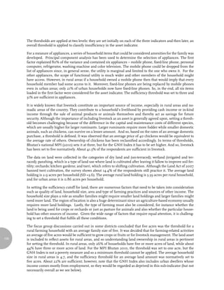 The thresholds are applied at two levels: they are set initially on each of the three indicators and then later, an
      overall threshold is applied to classify insufficiency in the asset indicator.

      For a measure of appliances, a series of household items that could be considered amenities for the family was
      developed. Principal component analysis has been used to determine the selection of appliances. The first
      factor explained 80% of the variance and contained six appliances – mobile phone, fixed-line phone, personal
      computer, refrigerator, washing machine and color television. The mobile phone could be dropped from the
      list of appliances since, in general sense, the utility is marginal and limited to the one who owns it. For the
      other appliances, the scope of functional utility is much wider and other members of the household might
      have access. However, in rural areas if a household owned a mobile phone then that would imply that every
      household member had some access to it. Moreover, fixed-line phones are being replaced by mobile phones
      even in urban areas; only 21% of urban households now have fixed-line phones. So, in the end, all six items
      loaded in the first factor were considered for the asset indicator. The sufficiency threshold was set to three and
      31% are sufficient in appliances.

      It is widely known that livestock constitute an important source of income, especially in rural areas and no-
      madic areas of the country. They contribute to a household’s livelihood by providing cash income or in-kind
      income through the sale of animal products or animals themselves and thereby act as savings for future
      security. Although the importance of including livestock as an asset is generally agreed upon, setting a thresh-
      old becomes challenging because of the difference in the capital and maintenance costs of different species,
      which are usually higher for larger ruminants. Larger ruminants require more fodder while smaller domestic
      animals, such as chickens, can survive on a lesser amount. And so, based on the rates of an average domestic
      purchase, a threshold is defined. It was observed that an average price of 40 chickens would be equivalent to
      the average rate of others. Ownership of chickens has been reclassified accordingly. In terms of thresholds,
      Bhutan’s national MPI (2010) sets it at three, but for the GNH Index it has to be set higher. And so, livestock
      has been set to five normatively. About 41.3% of the respondents are sufficient in livestock.

      The data on land were collected in the categories of dry land and (un-terraced); wetland (irrigated and ter-
      raced); panzhing, which is a type of land use where land is cultivated after leaving it fallow to improve soil fer-
      tility; orchards; kitchen gardens; and tseri, which refers to shifting cultivation. Although the Land Act of 2007
      banned tseri cultivation, the survey shows about 14.4% of the respondents still practice it. The average land
      holding is 2.9 acres per household (SD =3.6). The average rural land holding is 3.39 acres per rural household,
      and for urban areas it is 0.86 acres per household.

      In setting the sufficiency cutoff for land, there are numerous factors that need to be taken into consideration
      such as quality of land, household size, area and type of farming practices and sources of other income. The
      household size plays a role as smaller families might require smaller land holdings and larger families might
      need more land. The region of location is also a huge determinant since an agriculture-based economy usually
      requires more land holdings. Lastly, the type of farming must also be considered, for instance whether the
      land is being used for crops or orchards or just as pasture for animals and also whether the particular house-
      hold has other sources of income. Given the wide range of factors that require equal attention, it is challeng-
      ing to set a threshold that fulfils all these conditions.

      The focus group discussions carried out in some districts concluded that five acres was the threshold for a
      rural farming household with an average family size of five. It was decided that for farming-related activities
      an average of five acres would be sufficient to grow crops or fruits or for livestock management. The land asset
126   is included to reflect assets for rural areas, and so understanding land ownership in rural areas is pertinent
      for setting the threshold. In rural areas, only 26% of households have five or more acres of land, while about
      44% have three or more acres of land. For the MPI Bhutan 2010, the threshold was set to one acre, but the
      GNH Index is not a poverty measure and so a minimum threshold cannot be applied. The average household
      size in rural areas is 4.7, and the sufficiency threshold for an average land amount was normatively set to
      five acres. About 22% are sufficient; however, note that the GNH Index also includes urban dwellers whose
      income comes mostly from employment, so they would be regarded as deprived in this sub-indicator (but not
      necessarily overall as we see below).
 