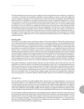 World Happiness report




The final threshold across the three assets is applied so that if a household possesses sufficiency in appliances
or livestock or land then the household is classified as being sufficient in assets overall. This implies that
any one condition of the three can be satisfied to be in order to be labeled non-deprived. This threshold was
selected based on its flexibility to incorporate individuals from diverse occupational backgrounds, as well as
from varied areas of residence. For example, livestock and farm land may not be very relevant to a person who
is employed in a service occupation but may be particularly valid in remote areas. It must be understood that
the objective of an asset indicator is to supplement information income with some crude indicator of wealth.
Asset indices may move more slowly than income and expenditure. This gives rise to data reliability issues
for GNH Index analysis attempting to capture trends in well-being over time. This requires not only that we
interpret results with due caution but that we also keep in mind the complexities of combining the three as-
sets together. However given the issues with the income data mentioned above, both indicators were included
to improve accuracy. Application of the overall conditional threshold identifies 74.1% of Bhutanese to have
achieved sufficiency.


Housing quality
The domain is incomplete without including an indicator of housing conditions. The benefits of good housing
can be observed from both an individual as well as from a community perspective. On the individual level, hav-
ing one’s personal space is considered fundamental for one’s biological, psychological and social needs since
it is a place where most spend a significant part of their everyday lives.26 Studies show the critical impacts that
poor quality, overcrowded and temporary accommodation can have on an individual’s physical and mental
health. 27 From a community standpoint, aspects such as combating social exclusion and discrimination and
strengthening social cohesion cannot be achieved unless there are proper living spaces and a decent standard
of accommodation. Studies show strong associations between the likelihood of criminality and educational at-
tainment (Lupton and Power 2005; Fagan and Davies 2007; Friedman 2010). Overcrowded accommodation,
which is based on the number of rooms and number of household members, can lead to family disintegration
and a weakening community ties, and is considered to give rise to a variety of social ills. Therefore, insufficient
housing conditions can pose a threat to not only the well-being of individuals but also the community at large.

The quality of housing is composed of three indicators: the type of roofing, type of toilet and room ratio. The
thresholds have been set based on the Millennium Development Goals such as corrugated galvanized iron
(CGI) or concrete brick or stone for roofing, pit latrine with septic tank for toilet and two persons per room for
overcrowding, and all three conditions must be met. So, overall an individual is sufficient in housing if he or
she lives in a house that has a good roofing structure (CGI or concrete brick or stone), a pit latrine with a septic
tank, and uncrowded rooms. In reality, having a higher quality roof may by far outweigh toilet condition as
far as housing quality is considered. With the stated threshold, about 46.2% are sufficient in housing quality.



Weighting
The nine domains of GNH are equally weighted. This is because they are of equal importance, so none can be
permanently ranked as more important than others but each might be particularly important to some person
or some institution at a given point in time. The 33 indicators are roughly equally weighted but the subjective
and self-reported indicators have lighter weights and the indicators that are anticipated to be more objective
and/or more reliable have relatively higher weights when the domains mix subjective and objective indicators. There
are equal weights among all indicators in three dimensions: psychological well-being, time use and living standards.   127

In three domains, health, good governance, and ecological diversity, subjective indicators receive only 10% of
the weight of the dimensions and the other indicators within those dimensions are equally weighted. The five
indicators which receive 10% weight of their respective dimension each, because they are subjective, are as fol-
lows: in the domain of health – self reported health status; in the domain of governance – governance per-
formance and fundamental rights; in the domain of ecological diversity and resilience – responsibility towards
the environment and perceptions of ecological issues.
 