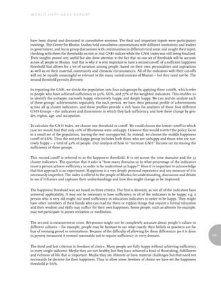 World Happiness report




have been shared and discussed in consultative sessions. The final and important inputs were participatory
meetings. The Centre for Bhutan Studies held consultative conversations with different institutions and leaders
in government, and focus group discussions with communities in different rural areas and sought their input,
checking with them the thresholds on test or trial GNH indices while the GNH Index was still being finalized.
Their insights proved very useful but also drew attention to the fact that no one set of thresholds will be accurate
across all people in Bhutan. And that is why it is very important to have a second cut-off, of a sufficient happiness
threshold that allows for a lot of variation among people, based on their own personalities and aspirations
as well as on their material, community and climactic circumstances. All of the indicators with their cut-offs
will not be equally meaningful or relevant in the many varied contexts of Bhutan – but they need not be. The
second threshold permits diversity.

In reporting the GNH, we divide the population into four sub-groups by applying three cutoffs, which refer
to people who have achieved sufficiency in 50%, 66%, and 77% of the weighted indicators. This enables us
to identify the unhappy, narrowly happy, extensively happy, and deeply happy. We can and do analyze each
of these groups’ achievements separately. For each person, we have their personal profile of achievements
across all 33 cluster indicators, and these profiles provide a rich basis for analyses of these four different
GNH Groups – the indicators and dimensions in which they lack sufficiency, and how these change by gen-
der, region, age, and occupation.

To calculate the GNH Index, we choose one threshold or cutoff. We could choose the lowest cutoff in which
case we would find that only 10% of Bhutanese were unhappy. However this would restrict the policy focus
to a small set of the population, leaving the rest unsupported. So instead, we choose the middle happiness
cutoff of 66%. Thus the not-yet-happy group includes both those who are unhappy and those who are nar-
rowly happy – a total of 41% of people. Our analysis of how to “increase GNH” focuses on increasing the
sufficiency of these groups.

This second cutoff is referred to as the happiness threshold. It is set across the nine domains and the 33
cluster indicators. The question that it asks is “how many domains or in what percentage of the indicators
must a person achieve sufficiency in order to be understood as happy?” Here it is important to acknowledge
that this approach is an experiment. Happiness is a very deeply personal experience and any measure of it is
necessarily imperfect. The index is offered to the people of Bhutan for understanding, discussion and debate
to see if it frames and captures their understandings and how this might change or be improved.


The happiness threshold was set based on three criteria. The first is diversity, as not all of the indicators have
universal applicability. It may not be necessary to have sufficiency in all of the indicators to be happy; e.g. a
person who is very old might not need sufficiency in education indicators in order to be happy. They might
have other members of their family who can read for them or explain things that require a formal education
and their wisdom and skills may suffice for their own happiness. Some people, such as atheists for example,
may not participate in prayer recitation or meditation.


The second is measurement error. Responses might not be completely accurate about people’s values in
different cultures – for example, people may be hesitant to say what exactly their beliefs or practices are for
fear of seeming proud or ostentatious. Because of the difficulty of allowing for these differences (as it is done
in poverty measures) it seemed reasonable not to require sufficiency in every domain.                                   129


The third and last criterion is freedom of choice. Many people are fully happy without achieving sufficiency
in every single indicator. Maybe they are not healthy but they have achieved a kind of flourishing, fulfillment
and richness of life that is important. Maybe they are illiterate or have material challenges but that need not
necessarily be decisive for their happiness. Thus to allow some freedom of choice we have set the happiness
threshold at 66%.
 