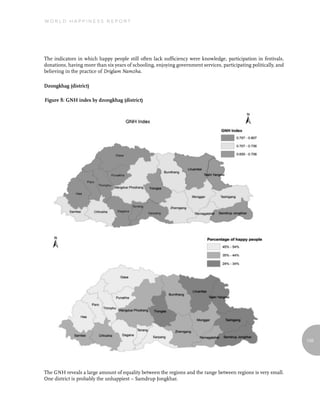 World Happiness report




The indicators in which happy people still often lack sufficiency were knowledge, participation in festivals,
donations, having more than six years of schooling, enjoying government services, participating politically, and
believing in the practice of Driglam Namzha.

Dzongkhag (district)

Figure 8: GNH index by dzongkhag (district)




                                                                                                                   135




The GNH reveals a large amount of equality between the regions and the range between regions is very small.
One district is probably the unhappiest – Samdrup Jongkhar.
 