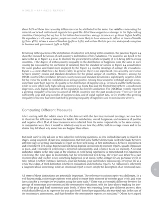 WORLD HAPPINESS REPORT




about 80% of these inter-country differences can be attributed to the same few variables measuring the
material, social and institutional supports for a good life. All of these supports are stronger in the high-ranking
countries. Comparing the top four to the bottom four countries, average incomes are 40 times higher, healthy
life expectancy is 28 years greater, people are much more likely to have someone to call on in times of trouble
(95% vs. 48%), to have a sense of freedom (94% vs. 63%), and are less likely to perceive widespread corruption
in business and government (33% vs. 85%).


Returning to the question of the distribution of subjective well-being within countries, the panels of Figure 2.4
show the standard deviations of each country’s distribution of life evaluations. The countries are listed in the
same order as in Figure 2.3, so as to illustrate the great extent to which inequality of well-being differs among
countries. If the degree of within-country inequality in the distribution of happiness were the same in each
country (as measured by the coefficient of variation) then the standard deviations in Figure 2.4 would follow
the same gradual downward slope displayed by the Figure 2.3 country rankings of average life evaluations.
Figure 2.4 shows that this is far from reality. In general, there is no significant cross-country correlation
between country means and standard deviations for the global sample of countries. However, among the
OECD countries the correlation between county means and standard deviations is significantly negative, while
for the rest of the world the correlation is on average positive. Among those countries with high average scores,
some have quite high degrees of equality in the distribution of happiness (e.g. Denmark and the Netherlands),
while in some other fairly high-ranking countries (e.g. Costa Rica and the United States) there is much more
dispersion, and a higher proportion of the population has low life satisfaction. The OECD has recently reported
a growing inequality of income in almost all OECD countries over the past 20-odd years.9 There are not yet
sufficiently large and long samples of happiness data, and of social support data, to see whether this growing
inequality of income has been matched by growing inequality of happiness and its non-income drivers.



Comparing Different Measures
After starting with the ladder, since it is the data set with the best international coverage, we now turn
to illustrate the differences between the ladder, life satisfaction, overall happiness, and measures of positive
and negative affect. If all of these measures were collected from the same respondents, in the same surveys,
in comparable ways, then it would be relatively easy to see how they differ, both in average values and in the
stories they tell about why some lives are happier than others.


But most surveys only ask one or two subjective well-being questions, so it is instead necessary to proceed in
stages, using a number of pair-wise comparisons. But first some further distinctions need to be made between
different ways of getting individuals to report on their well-being. A first distinction is between experienced
and remembered well-being. Experienced well-being depends on moment-by-moment reports, usually of pleasure
or pain, and remembered well-being is reported subsequently, and is hence based on memory. A second
distinction relates to the time span of the emotion or event being experienced or remembered. For experienced
well-being, the time span is momentary, but for remembered well-being, the report can relate to a past
moment (how did you feel when something happened, or at noon), to the average for any particular event or
time period, whether yesterday, last week, your last holiday, your just-finished colonoscopy, or to your life as a
whole these days. A third distinction is between evaluations and emotional reports. An evaluation is inherently
a judgment about something, while an emotional report is more simply the description of an emotional state.
                                                                                                                      13


All three of these distinctions are potentially important. The reference to colonoscopies was deliberate. In a
well-known study, colonoscopy patients were asked to report their moment-by-moment pain levels, and were
later asked for a retrospective evaluation using the same scale.10 There was a systematic difference between the
average of momentary assessments and the retrospective evaluations, with the latter closely tracking the aver-
age of the peak and final momentary pain levels. If these two reporting forms give different answers, then
which should be taken to represent the true pain level? Some have argued that the true total pain is the sum of
the momentary assessments, and that therefore the retrospective reports are mistaken.11 Others have argued
 