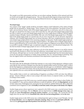 The sample is not fully representative and these are not robust rankings. Members of the national work force
      are clearly and strongly the unhappiest group – they are often poorly paid migrants doing manual labor such
      as taking care of roads. Clearly, it is the worst group followed by farmers, the biggest group in the survey.



      The deeply happy
      Any analysis of the “happy” people would be incomplete without a brief exploration of the subset of happy
      people who are identified as “deeply happy.” These comprise 8.3% of the population. Two-thirds of these are
      male, and one-third are female. 69% of the deeply happy people live in rural areas, and 31% in urban areas.
      The ages are spread from less than 20 years old to more than 65, with 59% of the deeply happy people being
      less than or equal to 40 years old. Deeply happy people live in every single district of Bhutan, with the highest
      numbers living in Thimphu, Samtse and Chukha. Still, only 12% of the deeply happy people live in Thimphu.
      84% of the deeply happy people are married and 12% are never married; the rest are divorced, separated or
      widowed. 26% of deeply happy people have no formal education; 28% have completed primary school; and
      some deeply happy people pertain to the remaining categories of education. Finally, deeply happy people per-
      tain to every occupational category except the national workforce. The highest share of deeply happy people is
      farmers (34%) followed by civil servants (18%). This small snapshot of happiness across Bhutan shows that it
      is accessible to people of different ages, occupational categories, regions, and educational backgrounds. The
      fact that two-thirds of deeply happy people are men is of clear policy interest.

      Deeply happy people, on average, enjoy sufficiency in 81.5% of the domains. However it can still be interest-
      ing to look at the domains in which even they lack sufficiency. Interestingly, there are some insufficiencies in
      each domain, although these are very low in health. Overall, deeply happy people have the lowest deprivations
      across the four groups of happiness in health, living standards, time use, and psychological well-being. They
      have the highest relative (not absolute) contributions from deprivations in governance and culture.


      The many faces of GNH
      The GNH Index, like the philosophy of GNH that motivates it, is very much a living experiment, seeking to convey
      more fully the color and texture of people’s lives than does the standard welfare measure of GNI per capita. It reflects
      the fact that happiness is a deeply personal matter and people will rarely agree on a set definition. Indeed, happiness
      has many faces, as the GNH survey shows. Here are the stories of just some happy people whose experiences of GNH
      were captured in the 2010 survey and who were identified as happy by the GNH Index.

      These profiles help to enrich our understanding of happiness according to GNH and show that different
      groups – literate or illiterate, urban or rural, young or old, monk, farmer, or corporate worker, can all be happy
      according to these models.

      One such happy person in the GNH survey was a married corporate employee aged 35 living in urban Chukha. He
      has completed 10th class, and has achieved sufficiency in nearly all indicators. He was a bit sleep deprived, and did
      not feel a deep sense of belonging to his community, but was overall very satisfied with his life. When asked what
      contributed most to happiness he said: to be healthy, to meet basic needs, to have peace in the family, to be religious.


140   Another happy person whose experiences were captured in the GNH survey was a married woman farmer
      aged 44 living in rural Tongsa. She was illiterate, and was deprived due to wildlife damage to her crops, and
      thought she never felt forgiveness among the positive emotions – yet was happy. She mused that she felt
      happy when she was able to do her household work, when she was harvesting potatoes, and as she wove.

      Another happy person in the GNH survey was a widowed gomchen aged 70 living in rural Thimphu. He had
      no formal education, and was deprived in education, housing, sleep and did not participate politically. He
      observed that getting good agricultural products from the land contributes to happiness.
 