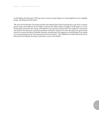 World Happiness report




As His Majesty the King said, “GNH has come to mean so many things to so many people but to me it signifies
simply - Development with Values.”

“We strive for the benefits of economic growth and modernization while ensuring that in our drive to acquire
greater status and wealth we do not forget to nurture that which makes us happy to be Bhutanese. Is it our
strong family structure? Our culture and traditions? Our pristine environment? Our respect for community
and country? Our desire for a peaceful coexistence with other nations? If so, then the duty of our government
must be to ensure that these invaluable elements contributing to the happiness and well-being of our people
are nurtured and protected. Our government must be human.” (The Madhavrao Scindia Memorial Lecture
delivered by His Majesty the King, 23 December 2009 in New Delhi.)




                                                                                                                145
 