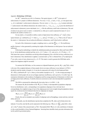 Appendix: Methodology: GNH Index
                 Let M n,d denote the set of all n  d matrices. The typical element y  M
                                                                                                    n,d
                                                                                                          is the matrix of
      achievements of n people in d different dimensions. For every i 1,2,..., n and j  1,2,..., d , the typical entry
      y ij of y is individual i´s achievement in dimension j. The row vector yi  ( yi1 , yi 2 ,...., yid ) contains individual
      i´s achievements in the different dimensions; the column vector y. j  ( y1 j , y 2 j ,...., y nj ) ' gives the distribution of
                                                                      
      achievements in dimension j across individuals. Let z j  0 be the sufficiency cutoff value in dimension j. The sum
      of entries in any given vector or matrix v is denoted by |v|, while (v) is used to represent the mean of v (or |v|
      divided by the number of entries in v).
                 For any matrix y, it is possible to define a matrix of deprivations from sufficiency g  [ g ij ] , whose
                                                                                                                   0         0


      typical element g ij is defined by g ij  1 when yij  z j , and g ij  0 when yij  z j . That is, the ij entry of
                           0                      0                                  0                    32                     th


      the matrix is 1 when person i has not achieved sufficiency in dimension j, and 0 when he/she is sufficient.
                                                                                                j
                 For each of the d dimensions we apply a weighting vector ωd such that        1
                                                                                                     j     1 . The insufficiency

      profile of person i is then generated by summing the weights of the dimensions in which person i has not achieved
      sufficiency.
               Following the methodology to identify the multidimensionally poor proposed by Alkire and Foster (2007),
      let    k be the identification method such that  k ( yi , z )  1 when ci  k , and  k ( yi , z )  0 when ci  k .
      That means that a person is identified as not having achieved happiness if he or she does not have sufficiency in at
      least k dimensions. Once identification is applied, a censored matrix g (k ) is obtained from g by replacing the
                                                                                         0                              0


      ith row with a vector of zeros whenever  k ( yi , z )  0 . This matrix is used to generate the GNH Index and to
      analyze how happiness might be increased.

                 To construct the GNH Index, we first construct an Adjusted Headcount, given by M 0   ( g 0 (k )) , which

      is the sum of the weighted indicators of those people who do not enjoy sufficiency in any indicator ( | g (k ) | )
                                                                                                                                 0


      divided by total the number of people ( n ). It can also be expressed as HA where H is the Headcount Ratio
      H  H ( y; z ) defined by H  q / n , where q is the number of people in set Z k . A is the average percentage of
      dimensions in which people who are not yet happy experience insufficiency, and is given by A | c(k ) | /(q) . M0
      summarizes information on the incidence of unhappiness and the average proportion of dimensions in which a not
      yet happy person lacks sufficiency. It satisfies dimension monotonicity and is also decomposable by population
      groups.
              The GNH is constructed by subtracting M0, from unity; that is, it is GNH = 1- M0.
                 The measure M0, like all members of the M  ( y; z ) family, is decomposable by population subgroups.
      Given two distributions x and y, corresponding to two population subgroups of size n(x) and n( y )
      correspondingly, the weighted average of sum of the subgroup poverty levels (weights being the population shares)
      equals the overall poverty level obtained when the two subgroups are merged:
                                      n( x )                  n( y )
                 M 0 ( x, y; z )             M 0 ( x; z )           M 0 ( y; z )
                                     n( x, y)                n( x, y)
              Clearly, this can be extended to any number of subgroups such as Dzongkhags, women and men, rural and
146
      urban, and so on.
                 Additionally, once the identification step has been completed, the M 0 index can be broken down into
                                                                                                               n
      indicator. To see this, note that M0 can be expressed in the following way: M 0 ( y; z )               i 1
                                                                                                                       ( g* j (k )) , where
                                                                                                                           0



      g* j is the jth column of the censored matrix g 0 (k ) . Thus ( ( g* j (k ))) / M 0 ( y; z) is the contribution of indicator
       0                                                                  0


      j to the overall shortfalls in Gross National Happiness. Itemizing these shortfalls clearly provides information that
      can be useful for government policy.
 