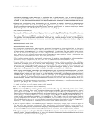 World Happiness report




1    The guide was carried out in 2010 with funding from UN organizations based in Thimphu particularly UNDP. The analysis of GNH data and
     reporting was funded by IDRC of Canada. A complete and detailed report on 2010 GNH Index will be printed in May 2012, also funded by IDRC
     of Canada. The Royal Government of Bhutan and the Centre for Bhutan Studies express their gratitude for the generous support given by IDRC.

2 Extracted from RjeMkhan-po 10, Bstan ’dzinChosrgyal, Lho’ichos ‘byungbstan pa rinpoche’i ‘phromthud ‘jam mgonsmonmtha’i
  ‘phrengbazhesbyaba. Written during the years 1755-59. The Legal Code dated 1729 (earth bird year) is attributed to the 10th Desi-
  MiphamWangpo while he was serving on the Golden Throne of Bhutan, as representative of the Shabdrung Rinpoche, and based on
  the Shabdrung’s earlier work. KMT, Thimphu has reprinted this book 2004. See p. 253.
3    http://www.educatingforgnh.com/
4    Opening Address of “Educating for Gross National Happiness” Conference: Lyonchhen Jigmi Y. Thinley, Thimphu, Bhutan 7th December, 2009

5    The 10th plan of Bhutan specified GNH by focusing on four pillars: “In order to translate the multi-dimensional concept of GNH into
     core objectives… four strategic areas were initially defined” (p.16). These areas, called the “four pillars of GNH,” are: 1. Sustainable and
     equitable socio-economic development; 2. Environmental conservation; 3. The preservation and promotion of culture; and 4. Good
     governance.

6    Royal Government of Bhutan (2008).

7    Royal Government of Bhutan (2009).
8    The report narrates an extensive review of the composition of subjective well-being into two major components; first, the evaluation of
     a person’s life as a whole or of various domains and second, the measurement of the actual feelings. Both the components are reflected
     in the psychological well-being domain of GNH and were computed separately. The report states, “that these measures provide informa-
     tion about the determinants of quality of life at the level of each person. These determinants include both features of the environment
     where people live and their individual conditions, and they vary depending on the aspect considered.” Further, it highlights that these
     subjective measures provide information beyond what is being given by income.
9    A five item Likert scale was used rather than the single item question on life satisfaction because dissatisfaction in life is usually due to
     dissatisfaction in any of multiple areas of life. One of these areas can pull down the satisfaction level (Diener, 2006).
10   A number of different time frames have been used in various studies (Green, Goldman and Salovey 1993; Watson, Clark and Tellegen
     1988; Watson and Tellegen 1999). The use of a “few weeks” reference period is not ideal; ideally we would have information on aver-
     age emotional experiences throughout the past year. But this may be too difficult to recall accurately. The GNH emotional indices will
     be partly inaccurate as a reflection of annual emotional states at the individual level because “the past few weeks” will not have been
     representative for all respondents. However they were the best that could be constructed from the available data.
11   Jeffrey Hopkins defines karma as “A general term used loosely for behavioral cause and effect. Also called: karmic impulse.” On another
     occasion, Hopkins has stated that “karma has the dual meaning of past actions that shape the present, and present intentions and actions that
     will shape the future. Intention is the heart of karma, the very heart. What does intention mean? …In the teachings, there are descriptions of
     a mind basis of all, the alaya-vijnana, which serves as a medium for karma. There are also descriptions of a subtle mental consciousness that
     serves as the medium for the infusion of karma. And then interestingly, there is the description of the person as the medium of karma, which
     is rather fascinating.” Available at < http://archive.thebuddhadharma.com/issues/2002/fall/karma_panel_fall02.htm> Accessed on [2.14.2012]
12   An examination of the underlying factor structure resulted in a single factor with loadings above 0.5. Internal consistency was sufficient
     (Cronbach’s alpha of .65) to allow computation of an indicator.
13   It may be that in future surveys the response categories might be altered.
14   Ura, K., 2012. Dialogue on Time and Time Use, forthcoming.
15   Work encompasses the following activities: Agriculture related activities; Guarding crops from wild animals; Livestock related activities;
     Forestry related activities and related travels; Horticulture related activities; Processing of foods and drinks; Construction or repair of
     private infrastructures in GNH 2010 data; Construction or repair of public infrastructure; Weaving and related works; Carpentry and
     masonry; Others crafts; Business, trade and related travels; Services and related travels; Ferrying, carrying, transporting and related travels;
     Cooking; Serving or entertaining; Dishwashing; Cleaning or upkeep of dwellings; Building fire; Fetching water; Laundry; Shopping; Ar-
     ranging, mending household objects; Consultations with, engaged during the visits of official or office visits to professionals; Mining and
     quarrying related activities; Care of children, old, sick and disabled; Woola (labor contribution to community works); Voluntary works and
     informal helps. Since time spent on this activities is calculated separately, the classification of work and non-work can be changed easily, if
     necessary, e.g., care of children, old, sick and disabled can be taken as an activity under social and cultural activities.                        147

16    There are numerous studies that have used different stages of performance indicators such as input, output, outcome etc. (Boyne and
     Law 1991; Sorber 1993; Duckett and Swerissen 1996; Hedley 1998; Stone and Cutcher-Hershenfeld 2001). A strong association be-
     tween subjective and objective indicators for outcome performance indicators has been confirmed by Torenvlied and Akkerman (2009)
     in their multi-stage performance indicator research paper. For Bhutan, the performance index is based on outcome indicators.
17    The response category also has the option of “don’t know” that has been re-categorized into mid-value “average,” which is considered
     a deprived category. This has no major impact on the results since individuals are expected to have some knowledge of the functioning
     of the institutions and so “don’t know” is inherently deprived.
 
