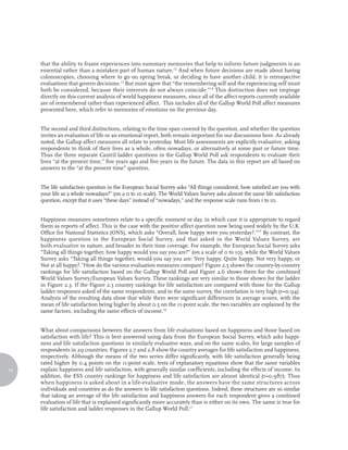 that the ability to frame experiences into summary memories that help to inform future judgments is an
     essential rather than a mistaken part of human nature.12 And when future decisions are made about having
     colonoscopies, choosing where to go on spring break, or deciding to have another child, it is retrospective
     evaluations that govern decisions.13 But most agree that “the remembering self and the experiencing self must
     both be considered, because their interests do not always coincide.”14 This distinction does not impinge
     directly on this current analysis of world happiness measures, since all of the affect reports currently available
     are of remembered rather than experienced affect. This includes all of the Gallup World Poll affect measures
     presented here, which refer to memories of emotions on the previous day.


     The second and third distinctions, relating to the time span covered by the question, and whether the question
     invites an evaluation of life or an emotional report, both remain important for our discussions here. As already
     noted, the Gallup affect measures all relate to yesterday. Most life assessments are explicitly evaluative, asking
     respondents to think of their lives as a whole, often nowadays, or alternatively at some past or future time.
     Thus the three separate Cantril ladder questions in the Gallup World Poll ask respondents to evaluate their
     lives “at the present time,” five years ago and five years in the future. The data in this report are all based on
     answers to the “at the present time” question.


     The life satisfaction question in the European Social Survey asks “All things considered, how satisfied are you with
     your life as a whole nowadays?” (on a 0 to 10 scale). The World Values Survey asks almost the same life satisfaction
     question, except that it uses “these days” instead of “nowadays,” and the response scale runs from 1 to 10.


     Happiness measures sometimes relate to a specific moment or day, in which case it is appropriate to regard
     them as reports of affect. This is the case with the positive affect question now being used widely by the U.K.
     Office for National Statistics (ONS), which asks “Overall, how happy were you yesterday?.”15 By contrast, the
     happiness question in the European Social Survey, and that asked in the World Values Survey, are
     both evaluative in nature, and broader in their time coverage. For example, the European Social Survey asks
     “Taking all things together, how happy would you say you are?” (on a scale of 0 to 10), while the World Values
     Survey asks “Taking all things together, would you say you are: Very happy, Quite happy, Not very happy, or
     Not at all happy?.”How do the various evaluation measures compare? Figure 2.5 shows the country-by-country
     rankings for life satisfaction based on the Gallup World Poll and Figure 2.6 shows them for the combined
     World Values Survey/European Values Survey. These rankings are very similar to those shown for the ladder
     in Figure 2.3. If the Figure 2.5 country rankings for life satisfaction are compared with those for the Gallup
     ladder responses asked of the same respondents, and in the same survey, the correlation is very high (r=0.94).
     Analysis of the resulting data show that while there were significant differences in average scores, with the
     mean of life satisfaction being higher by about 0.5 on the 11-point scale, the two variables are explained by the
     same factors, including the same effects of income.16


     What about comparisons between the answers from life evaluations based on happiness and those based on
     satisfaction with life? This is best answered using data from the European Social Survey, which asks happi-
     ness and life satisfaction questions in similarly evaluative ways, and on the same scales, for large samples of
     respondents in 29 countries. Figures 2.7 and 2.8 show the country averages for life satisfaction and happiness,
     respectively. Although the means of the two series differ significantly, with life satisfaction generally being
     rated higher by 0.4 points on the 11-point scale, tests of explanatory equations show that the same variables
14   explain happiness and life satisfaction, with generally similar coefficients, including the effects of income. In
     addition, the ESS country rankings for happiness and life satisfaction are almost identical (r=0.987). Thus
     when happiness is asked about in a life-evaluative mode, the answers have the same structures across
     individuals and countries as do the answers to life satisfaction questions. Indeed, these structures are so similar
     that taking an average of the life satisfaction and happiness answers for each respondent gives a combined
     evaluation of life that is explained significantly more accurately than is either on its own. The same is true for
     life satisfaction and ladder responses in the Gallup World Poll.17
 