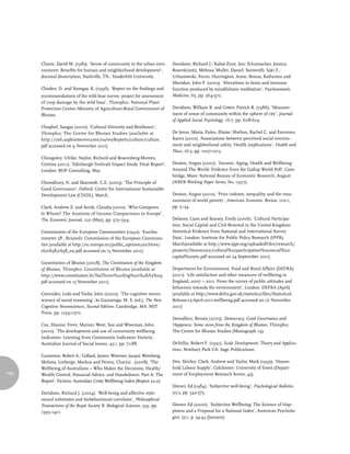 Chavis, David M. (1983). ‘Sense of community in the urban envi-      Davidson, Richard J.; Kabat-Zinn, Jon; Schumacher, Jessica;
      ronment: Benefits for human and neighborhood development’,           Rosenkrantz, Melissa; Muller, Daniel; Santorelli, Saki F.;
      doctoral dissertation, Nashville, TN.: Vanderbilt University.        Urbanowski, Ferris; Harrington, Anne; Bonus, Katherine and
                                                                           Sheridan, John F. (2003). ‘Alterations in brain and immune
      Choden, D. and Namgay, K. (1996). ‘Report on the findings and        function produced by mindfulness meditation’, Psychosomatic
      recommendations of the wild boar survey: project for assessment      Medicine, 65, pp. 564-570.
      of crop damage by the wild boar’, Thimphu: National Plant
      Protection Centre–Ministry of Agriculture-Royal Government of        Davidson, William B. and Cotter, Patrick R. (1986). ‘Measure-
      Bhutan.                                                              ment of sense of community within the sphere of city’, Journal
                                                                           of Applied Social Psychology, 16:7, pp. 608-619.
      Chophel, Sangay (2010). ‘Cultural Diversity and Resilience’,
      Thimphu: The Centre for Bhutan Studies [available at                 De Jesus, Maria; Puleo, Elaine; Shelton, Rachel C. and Emmons,
      http://ns6.asphostserver.com/surveyReports/culture/culture.          Karen (2010). ‘Associations between perceived social environ-
      pdf accessed on 9 November 2011].                                    ment and neighborhood safety: Health implications’, Health and
                                                                           Place, 16:5, pp. 1007-1013.
      Chouguley, Ulrike; Naylor, Richard and Rosemberg-Montes,
      Cristina (2011). ‘Edinburgh Festivals Impact Study. Final Report’,   Deaton, Angus (2007). ‘Income, Aging, Health and Wellbeing
      London: BOP Consulting, May.                                         Around The World: Evidence from the Gallup World Poll’, Cam-
                                                                           bridge, Mass: National Bureau of Economic Research, August
      Chowdhury, N. and Skarstedt, C.E. (2005). ‘The Principle of          (NBER Working Paper Series, No. 13317).
      Good Governance’, Oxford: Centre for International Sustainable
      Development Law (CISDL), March.                                      Deaton, Angus (2010). ‘Price indexes, inequality, and the mea-
                                                                           surement of world poverty’, American Economic Review, 100:1,
      Clark, Andrew E. and Senik, Claudia (2010). ‘Who Compares            pp. 5–34.
      to Whom? The Anatomy of Income Comparisons in Europe’,
      The Economic Journal, 120 (May), pp. 573–594.                        Delaney, Liam and Keaney, Emily (2006). ‘Cultural Participa-
                                                                           tion, Social Capital and Civil Renewal in the United Kingdom:
      Commission of the European Communities (1992). ‘Euroba-              Statistical Evidence from National and International Survey
      rometer 38’, Brussels: Commission of the European Communi-           Data’, London: Institute for Public Policy Research (IPPR),
      ties [available at http://ec.europa.eu/public_opinion/archives/      March[available at http://www.ippr.org/uploadedFiles/research/
      eb/eb38/eb38_en.pdf accessed on 15 November 2011].                   projects/Democracy/cultural%20participation%20social%20
                                                                           capital%20etc.pdf accessed on 24 September 2011].
      Constitution of Bhutan (2008). The Constitution of the Kingdom
      of Bhutan, Thimphu: Constitution of Bhutan [available at             Department for Environment, Food and Rural Affairs (DEFRA)
      http://www.constitution.bt/TsaThrim%20Eng%20%28A5%29.                (2011). ‘Life satisfaction and other measures of wellbeing in
      pdf accessed on 15 November 2011].                                   England, 2007 – 2011. From the survey of public attitudes and
                                                                           behaviour towards the environment’, London: DEFRA (April)
      Cosmides, Leda and Tooby, John (2000). ‘The cognitive neuro-         [available at http://www.defra.gov.uk/statistics/files/Statistical-
      science of social reasoning’, in Gazzaniga, M. S. (ed.), The New     Release-13-April-2011-wellbeing.pdf accessed on 10 November
      Cognitive Neurosciences, Second Edition. Cambridge, MA: MIT          2011]
      Press, pp. 1259-1270.
                                                                           Dessallien, Renata (2005). Democracy, Good Governance and
      Cox, Dianne; Frere, Marion; West, Sue and Wiseman, John.             Happiness. Some views from the Kingdom of Bhutan, Thimphu:
      (2010). ‘The development and use of community wellbeing              The Centre for Bhutan Studies (Monograph 19).
      Indicators: Learning from Community Indicators Victoria’,
      Australian Journal of Social Issues, 45:1, pp. 71-88.                DeVellis, Robert F. (1991). Scale Development: Theory and Applica-
                                                                           tions, Newbury Park CA: Sage Publications.
      Cummins, Robert A.; Collard, James; Woerner, Jacqui; Weinberg,
      Melissa; Lorbergs, Markus and Perera, Charini. (2008). ‘The          Dex, Shirley; Clark, Andrew and Taylor, Mark (1995). ‘House-
      Wellbeing of Australians – Who Makes the Decisions, Health/          hold Labour Supply’, Colchester: University of Essex (Depart-
150   Wealth Control, Financial Advice, and Handedness. Part A: The        ment of Employment Research Series, 43).
      Report’, Victoria: Australian Unity Wellbeing Index (Report 22.0)
                                                                           Diener, Ed (1984). ‘Subjective well-being’, Psychological Bulletin,
      Davidson, Richard J. (2004). ‘Well-being and affective style:        95:3, pp. 542-575.
      neural substrates and biobehavioural correlates’, Philosophical
      Transactions of the Royal Society B: Biological Sciences, 359, pp.   Diener, Ed (2000). ‘Subjective Wellbeing: The Science of Hap-
      1395–1411.                                                           piness and a Proposal for a National Index’, American Psycholo-
                                                                           gist, 55:1, p. 34-43 (January).
 