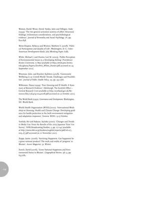 Watson, David; Wiese, David; Vaidya, Jatin and Tellegen, Auke
      (1999). ‘The two general activation systems of affect: Structural
      findings, evolutionary considerations, and psychobiological
      evidence’, Journal of Personality and Social Psychology, 76, pp.
      820-838.

      Weitz-Shapiro, Rebecca and Winters, Matthew S. (2008). ‘Politi-
      cal Participation and Quality of Life’, Washington, D. C.: Inter-
      American Development Bank, July (Working Paper, 638).

      White, Michael J. and Hunter, Lori M. (2005). ‘Public Perception
      of Environmental Issues in a Developing Setting’, Providence:
      Brown University, 17 May [available at http://www.pstc.brown.
      edu/ghana/Papers/EnvPerc_White_Hunter.pdf accessed on 24
      September 2011].

      Wiseman, John, and Brasher, Kathleen (2008). ‘Community
      Wellbeing in an Unwell World: Trends, Challenges and Possibili-
      ties’, Journal of Public Health Policy, 29, pp. 353–366.

      Wilkinson, Diana (1999). ‘Poor Housing and Ill Health: A Sum-
      mary of Research Evidence’, Edinburgh: The Scottish Office –
      Central Research Unit [available at http://scotland.gov.uk/Re-
      source/Doc/156479/0042008.pdf accessed on 10 October 2011].

      The World Bank (1992). Governance and Development, Washington,
      DC: World Bank.

      World Health Organization (WHO) (2010). ‘International Work-
      shop on Housing, Health and Climate Change: Developing guid-
      ance for health protection in the built environment mitigation
      and adaptation responses’, Geneva: WHO, 13-15 October.

      Yoshida, Rie and Nakano, Sachiko (2007). ‘Changes and Trends
      in Media Use: From the Results of the 2005 Japanese Time Use
      Survey’, NHK Broadcasting Studies, 5, pp. 117-142 [available
      at http://www.nhk.or.jp/bunken/english/reports/pdf/06-07_
      no5_07.pdf accessed on 10 November 2011].

      Zeppa, Jaime, (2006). ‘Surviving Happiness. Can happiness be
      a gross national product? The myth and reality of ‘progress’ in
      Bhutan’, Ascent Magazine, 32, Winter.

      Zurick, David (2006). ‘Gross National Happiness and Envi-
      ronmental Status in Bhutan’, Geographical Review, 96, 4, pp.
      657-681.




158
 