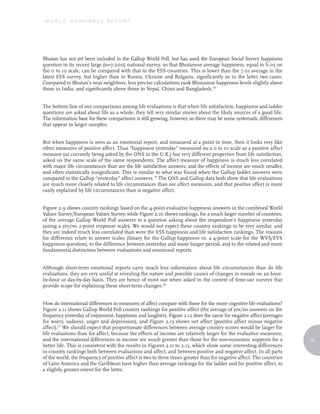 WORLD HAPPINESS REPORT




Bhutan has not yet been included in the Gallup World Poll, but has used the European Social Survey happiness
question in its recent large (n=7,000) national survey, so that Bhutanese average happiness, equal to 6.05 on
the 0 to 10 scale, can be compared with that in the ESS countries. This is lower than the 7.01 average in the
latest ESS survey, but higher than in Russia, Ukraine and Bulgaria, significantly so in the latter two cases.
Compared to Bhutan’s near neighbors, less precise calculations rank Bhutanese happiness levels slightly above
those in India, and significantly above those in Nepal, China and Bangladesh.18


The bottom line of our comparisons among life evaluations is that when life satisfaction, happiness and ladder
questions are asked about life as a whole, they tell very similar stories about the likely sources of a good life.
The information base for these comparisons is still growing, however, so there may be some systematic differences
that appear in larger samples.


But when happiness is seen as an emotional report, and measured at a point in time, then it looks very like
other measures of positive affect. Thus “happiness yesterday” measured on a 0 to 10 scale as a positive affect
measure (as currently being asked by the ONS in the U.K.) has very different properties from life satisfaction,
asked on the same scale of the same respondents. The affect measure of happiness is much less correlated
with major life circumstances than are the life satisfaction answers, and the effects of income are much smaller,
and often statistically insignificant. This is similar to what was found when the Gallup ladder answers were
compared to the Gallup “yesterday” affect answers.19 The ONS and Gallup data both show that life evaluations
are much more closely related to life circumstances than are affect measures, and that positive affect is more
easily explained by life circumstances than is negative affect.


Figure 2.9 shows country rankings based on the 4-point evaluative happiness answers in the combined World
Values Survey/European Values Survey, while Figure 2.10 shows rankings, for a much larger number of countries,
of the average Gallup World Poll answers to a question asking about the respondent’s happiness yesterday
(using a yes/no 2-point response scale). We would not expect these country rankings to be very similar, and
they are indeed much less correlated than were the ESS happiness and life satisfaction rankings. The reasons
for difference relate to answer scales (binary for the Gallup happiness vs. a 4-point scale for the WVS/EVS
happiness question), to the difference between yesterday and some longer period, and to the related and more
fundamental distinction between evaluations and emotional reports.


Although short-term emotional reports carry much less information about life circumstances than do life
evaluations, they are very useful at revealing the nature and possible causes of changes in moods on an hour-
by-hour or day-by-day basis. They are hence of most use when asked in the context of time-use surveys that
provide scope for explaining these short-term changes.20


How do international differences in measures of affect compare with those for the more cognitive life evaluations?
Figure 2.11 shows Gallup World Poll country rankings for positive affect (the average of yes/no answers on the
frequency yesterday of enjoyment, happiness and laughter). Figure 2.12 does the same for negative affect (averages
for worry, sadness, anger and depression), and Figure 2.13 shows net affect (positive affect minus negative
affect).21 We should expect that proportionate differences between average country scores would be larger for
life evaluations than for affect, because the effects of income are relatively larger for the evaluative measures,
and the international differences in income are much greater than those for the non-economic supports for a            15
better life. This is consistent with the results in Figures 2.11 to 2.13, which show some interesting differences
in country rankings both between evaluations and affect, and between positive and negative affect. In all parts
of the world, the frequency of positive affect is two to three times greater than for negative affect. The countries
of Latin America and the Caribbean have higher than average rankings for the ladder and for positive affect, to
a slightly greater extent for the latter.
 